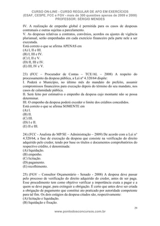 CURSO ON-LINE - CURSO REGULAR DE AFO EM EXERCÍCIOS
(ESAF, CESPE, FCC e FGV - mais de 300 questões apenas de 2009 e 2008)
                  PROFESSOR: SÉRGIO MENDES

IV. A realização de empenho global é permitida para os casos de despesas
contratuais e outras sujeitas a parcelamento.
V. As despesas relativas a contratos, convênios, acordos ou ajustes de vigência
plurianual, serão empenhadas em cada exercício financeiro pela parte nele a ser
executada.
Está correto o que se afirma APENAS em
(A) I, II e III.
(B) I, III e IV.
(C) I, II e V.
(D) II, III e IV.
(E) III, IV e V.

23) (FCC – Procurador de Contas – TCE/AL – 2008) A respeito do
processamento da despesa pública, a Lei nº 4.320/64 dispõe:
I. Poderá o Município, no último mês do mandato do prefeito, assumir
compromissos financeiros para execução depois do término do seu mandato, nos
casos de calamidade pública.
II. Será feito por estimativa o empenho da despesa cujo montante não se possa
determinar.
III. O empenho da despesa poderá exceder o limite dos créditos concedidos.
Está correto o que se afirma SOMENTE em
(A) I.
(B) II.
(C) III.
(D) I e II.
(E) II e III.

24) (FCC - Analista do MP/SE – Administração – 2009) De acordo com a Lei n°
4.320/64, a fase de execução da despesa que consiste na verificação do direito
adquirido pelo credor, tendo por base os títulos e documentos comprobatórios do
respectivo crédito, é denominada:
(A) liquidação.
(B) empenho.
(C) licitação.
(D) pagamento.
(E) recolhimento.

25) (FGV – Consultor Orçamentário - Senado - 2008) A despesa deve passar
pelo processo de verificação do direito adquirido do credor, antes de ser paga.
Esse procedimento tem como objetivo verificar a importância exata a pagar e a
quem se deve pagar, para extinguir a obrigação. É certo que antes deve ser criada
a obrigação de pagamento que constitui ato praticado por autoridade competente
para tal fim. Os dois estágios da despesa citados são, respectivamente:
(A) licitação e liquidação.
(B) liquidação e fixação.
                                                                               29
                      www.pontodosconcursos.com.br
 