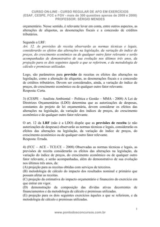 CURSO ON-LINE - CURSO REGULAR DE AFO EM EXERCÍCIOS
(ESAF, CESPE, FCC e FGV - mais de 300 questões apenas de 2009 e 2008)
                  PROFESSOR: SÉRGIO MENDES

orçamentário. Nesse sentido, é relevante levar em conta, entre outros aspectos, as
alterações de alíquotas, as desonerações fiscais e a concessão de créditos
tributários.

Segundo a LRF:
Art. 12. As previsões de receita observarão as normas técnicas e legais,
considerarão os efeitos das alterações na legislação, da variação do índice de
preços, do crescimento econômico ou de qualquer outro fator relevante e serão
acompanhadas de demonstrativo de sua evolução nos últimos três anos, da
projeção para os dois seguintes àquele a que se referirem, e da metodologia de
cálculo e premissas utilizadas.

Logo, são parâmetros para previsão de receitas os efeitos das alterações na
legislação, como a alteração de alíquotas, as desonerações fiscais e a concessão
de créditos tributários. Devem ser considerados, ainda, a variação do índice de
preços, do crescimento econômico ou de qualquer outro fator relevante.
Resposta: Certa.

3) (CESPE – Analista Ambiental – Política e Gestão – MMA - 2008) A Lei de
Diretrizes Orçamentárias (LDO) determina que as autorizações de despesas,
constantes do projeto de lei orçamentária, devem considerar os efeitos das
alterações na legislação, da variação dos índices de preços, do crescimento
econômico e de qualquer outro fator relevante.

O art. 12 da LRF (não é a LDO) dispõe que as previsões de receita (e não
autorizações de despesas) observarão as normas técnicas e legais, considerarão os
efeitos das alterações na legislação, da variação do índice de preços, do
crescimento econômico ou de qualquer outro fator relevante.
Resposta: Errada.

4) (FCC – ACE - TCE/CE – 2008) Observadas as normas técnicas e legais, as
previsões de receita considerarão os efeitos das alterações na legislação, da
variação do índice de preços, do crescimento econômico ou de qualquer outro
fator relevante, e serão acompanhadas, além do demonstrativo de sua evolução
nos últimos três anos, da:
(A) projeção para as receitas obtidas com serviços de terceiros.
(B) metodologia de cálculo do impacto dos resultados nominal e primário que
possam afetar as receitas.
(C) projeção da estimativa do impacto orçamentário e financeiro do exercício em
que entrar em vigor.
(D) demonstração da composição das dívidas ativas decorrentes de
financiamentos e da metodologia de cálculo e premissas utilizadas.
(E) projeção para os dois seguintes exercícios àqueles a que se referirem, e da
metodologia de cálculo e premissas utilizadas.

                                                                                3
                      www.pontodosconcursos.com.br
 