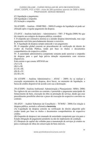CURSO ON-LINE - CURSO REGULAR DE AFO EM EXERCÍCIOS
(ESAF, CESPE, FCC e FGV - mais de 300 questões apenas de 2009 e 2008)
                  PROFESSOR: SÉRGIO MENDES

(C) liquidação e pagamento.
(D) liquidação e empenho.
(E) licitação e empenho.

26) (CESPE – Analista - INMETRO – 2009) O estágio da liquidação só pode ser
efetuado após o regular pagamento da despesa.

27) (FCC - Analista Judiciário – Administrativo - TRT- 2ª Região-2008) No que
diz respeito aos estágios da despesa pública, considere:
I. O empenho por estimativa destina-se a atender despesa determinada, mas cujo
pagamento será feito parceladamente durante o exercício.
II. A liquidação da despesa sempre antecede o seu pagamento.
III. O empenho global consiste no procedimento de verificação do direito do
credor da Fazenda Pública, tendo por base os títulos e documentos
comprobatórios do respectivo crédito.
IV. A autoridade administrativa competente somente pode autorizar o empenho
de despesa para a qual haja prévia dotação orçamentária com recursos
disponíveis.
Está correto o que consta APENAS em
(A) I e II.
(B) I e III.
(C) II e III.
(D) II e IV.
(E) III e IV.

28) (CESPE – Analista Administrativo – ANAC – 2009) Ao se realizar a
execução orçamentária da despesa, deve haver, no momento da liquidação, a
baixa do crédito disponível de acordo com sua a destinação.

29) (CESPE– Analista Ambiental- Administração e Planejamento– MMA- 2008)
Na vigência de um convênio ou contrato, é permitido o pagamento antecipado de
fornecimento de bens, execução de obra ou prestação de serviço, desde que esse
procedimento possibilite abreviar o prazo de execução do respectivo convênio ou
contrato.

30) (FGV – Auditor Substituto de Conselheiro – TCM/RJ - 2008) Em relação à
despesa pública, assinale a afirmativa incorreta.
(A) Liquidação da despesa consiste na verificação do direito adquirido pelo
credor tendo por base os títulos e documentos comprobatórios do respectivo
crédito.
(B) Empenho de despesa é ato emanado de autoridade competente que cria para o
Estado obrigação de pagamento pendente ou não de implemento de condição.
(C) Despesas de capital são voltadas para a manutenção de serviços já criados ou
para a realização de obras de conservação de bens imóveis.

                                                                              30
                      www.pontodosconcursos.com.br
 