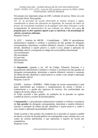 CURSO ON-LINE - CURSO REGULAR DE AFO EM EXERCÍCIOS
(ESAF, CESPE, FCC e FGV - mais de 300 questões apenas de 2009 e 2008)
                  PROFESSOR: SÉRGIO MENDES

Novamente este importante artigo da LRF é cobrado em provas. Desta vez com
transcrição literal. Para guardar:
Art. 12. As previsões de receita observarão as normas técnicas e legais,
considerarão os efeitos das alterações na legislação, da variação do índice de
preços, do crescimento econômico ou de qualquer outro fator relevante e serão
acompanhadas de demonstrativo de sua evolução nos últimos três anos, da
projeção para os dois seguintes àquele a que se referirem, e da metodologia de
cálculo e premissas utilizadas.
Resposta: Letra E

5) (FCC - Analista do MP/SE – Contabilidade – 2009) O procedimento
administrativo tendente a verificar a ocorrência do fato gerador da obrigação
correspondente, determinar a matéria tributável, calcular o montante do tributo
devido, identificar o sujeito passivo e, sendo o caso, propor a aplicação da
penalidade cabível, corresponde ao estágio da receita pública denominado:
(A) recolhimento.
(B) arrecadação.
(C) previsão.
(D) lançamento.
(E) fixação.

O lançamento, segundo o art. 142 do Código Tributário Nacional, é o
procedimento administrativo tendente a verificar a ocorrência do fato gerador da
obrigação correspondente, determinar a matéria tributável, calcular o montante
do tributo devido, identificar o sujeito passivo e, sendo o caso, propor a aplicação
da penalidade cabível.
Resposta: Letra D

(CESPE – Analista – SERPRO – 2008) Estágio da receita orçamentária é cada
passo identificado que evidencia o comportamento da receita e facilita o
conhecimento e a gestão dos ingressos de recursos. Em conformidade aos
estágios da receita, julgue os itens:
6) Tendo ocorrido o fato gerador, há condições de se proceder ao registro
contábil do direito a receber da fazenda pública.

O lançamento é o procedimento administrativo tendente a verificar a ocorrência
do fato gerador da obrigação correspondente, determinar a matéria tributável,
calcular o montante do tributo devido, identificar o sujeito passivo e, sendo o
caso, propor a aplicação da penalidade cabível.

Tendo ocorrido o fato gerador, há condições de se proceder ao registro contábil
do direito a receber da fazenda pública em contrapartida a uma variação ativa, em
contas do sistema patrimonial, o que representa o registro da receita por
competência.
Resposta: Certa.
                                                                                  4
                       www.pontodosconcursos.com.br
 