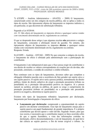 CURSO ON-LINE - CURSO REGULAR DE AFO EM EXERCÍCIOS
(ESAF, CESPE, FCC e FGV - mais de 300 questões apenas de 2009 e 2008)
                  PROFESSOR: SÉRGIO MENDES


7) (CESPE – Analista Administrativo - ANATEL – 2009) O lançamento,
caracterizado como um dos estágios da receita pública, não se aplica a todos os
tipos de receita. São tipicamente objetos de lançamento os impostos indiretos e,
em particular, os que decorrem de substituição tributária.

Segundo a Lei 4320/64:
Art. 52. São objeto de lançamento os impostos diretos e quaisquer outras rendas
com vencimento determinado em lei, regulamento ou contrato.

O que se desprende desse artigo é que algumas receitas não percorrem o estágio
do lançamento, consoante a afirmação inicial da questão. No entanto, são
tipicamente objetos de lançamentos os impostos diretos e quaisquer outras
rendas com vencimento determinado em lei, regulamento ou contrato.
Resposta: Errada.

8) (CESPE – Analista - ANTAQ – 2009) No que concerne a estágios da receita,
o lançamento de ofício é efetuado pela administração sem a participação do
contribuinte.

O lançamento é ato indispensável para que o fisco possa exigir do contribuinte o
seu direito de receber os valores correspondentes às exações por ele devidas, não
possuindo, entretanto, o condão de constituir o crédito tributário.

Para continuar com os tipos de lançamentos, devemos saber que compõem a
obrigação tributária nascida com a ocorrência do fato gerador um sujeito ativo e
um sujeito passivo. O sujeito ativo será a pessoa jurídica, normalmente de direito
público, titular do direito subjetivo de exigir a prestação pecuniária (tributo ou
penalidade) ou a prestação não-pecuniária positiva ou negativa. Já a pessoa
natural ou jurídica, privada ou pública, de quem se exige o cumprimento da
prestação pecuniária (tributo ou penalidade) ou a prestação não pecuniária
positiva ou negativa, denomina-se sujeito passivo.

Existem três tipos de lançamento tributário: lançamento por declaração,
lançamento por homologação e lançamento de ofício:

      Lançamento por declaração: compreende a espontaneidade do sujeito
      passivo em declarar corretamente. Esse tipo de lançamento enseja para o
      sujeito passivo um papel fundamental, de grande importância. É o próprio
      contribuinte que deverá apurar o valor devido. Segundo Amaro, para que
      isso ocorra, é necessário que o contribuinte majore os fatos ocorridos afim
      de que o agente fazendário, a vista das informações contidas na
      declaração, efetive documentadamente, o ato de lançamento, do qual deve
      dar ciência ao sujeito passivo, a fim de tornar exigível o tributo. As

                                                                                5
                      www.pontodosconcursos.com.br
 