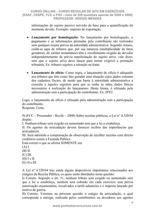 CURSO ON-LINE - CURSO REGULAR DE AFO EM EXERCÍCIOS
(ESAF, CESPE, FCC e FGV - mais de 300 questões apenas de 2009 e 2008)
                  PROFESSOR: SÉRGIO MENDES

      informações do sujeito passivo servirão de base para a quantificação do
      montante devido. Exemplo: imposto de exportação.

      Lançamento por homologação: No lançamento por homologação, o
      pagamento e as informações prestadas pelo contribuinte são realizados
      sem qualquer exame prévio da autoridade administrativa. Segundo Amaro,
      cuida-se aqui de tributos que, por sua natureza (multiplicidade de fatos
      geradores, de caráter instantâneo) têm o recolhimento exigido do devedor
      independentemente de prévia manifestação do sujeito ativo, vale dizer,
      sem que o sujeito ativo deva lançar para tornar exigível a prestação
      tributária. Ex: tributos sujeitos a retenção na fonte.

      Lançamento de ofício: Como regra, o lançamento de ofício é adequado
      aos tributos que têm como fato gerador uma situação cujos dados constam
      dos cadastros fiscais, de modo que basta à autoridade administrativa a
      consulta a aqueles registros para que se tenha às mãos dados fáticos
      necessários à realização do lançamento. Desta forma, é efetuado pela
      administração sem a participação do contribuinte. Ex: IPTU.

Logo, o lançamento de ofício é efetuado pela administração sem a participação
do contribuinte.
Resposta: Certa.

9) (FCC – Procurador - Recife – 2008) Sobre receitas públicas, a Lei n° 4.320/64
dispõe:
I. Nenhum tributo será exigido ou aumentado sem que a lei o estabeleça.
II. Os agentes da arrecadação devem fornecer recibos das importâncias que
arrecadarem.
III. Será admitida a compensação da observação de recolher receitas com direito
creditório contra a Fazenda Pública.
Está correto o que se afirma SOMENTE em
(A) I.
(B) II.
(C) III.
(D) I e II.
(E) II e III.

A Lei nº 4.320/64 traz ainda alguns dispositivos importantes relacionados aos
estágios da Receita Pública, os quais serão abordados nesta questão:
I) Correto. Segundo o art. 51, nenhum tributo será exigido ou aumentado sem
que a lei o estabeleça, nenhum será cobrado em cada exercício sem prévia
autorização orçamentária, ressalvados a tarifa aduaneira e o imposto lançado por
motivo de guerra.
II) Correto. Veremos na próxima questão o estágio da arrecadação, o qual
corresponde a entrega, realizada pelos contribuintes ou devedores aos agentes
                                                                               6
                      www.pontodosconcursos.com.br
 