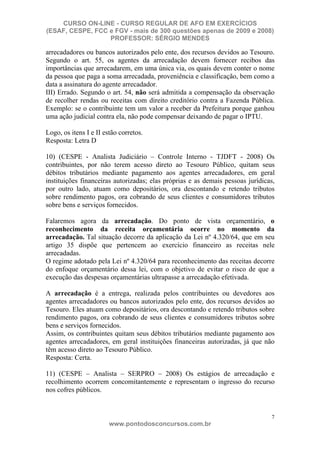 CURSO ON-LINE - CURSO REGULAR DE AFO EM EXERCÍCIOS
(ESAF, CESPE, FCC e FGV - mais de 300 questões apenas de 2009 e 2008)
                  PROFESSOR: SÉRGIO MENDES

arrecadadores ou bancos autorizados pelo ente, dos recursos devidos ao Tesouro.
Segundo o art. 55, os agentes da arrecadação devem fornecer recibos das
importâncias que arrecadarem, em uma única via, os quais devem conter o nome
da pessoa que paga a soma arrecadada, proveniência e classificação, bem como a
data a assinatura do agente arrecadador.
III) Errado. Segundo o art. 54, não será admitida a compensação da observação
de recolher rendas ou receitas com direito creditório contra a Fazenda Pública.
Exemplo: se o contribuinte tem um valor a receber da Prefeitura porque ganhou
uma ação judicial contra ela, não pode compensar deixando de pagar o IPTU.

Logo, os itens I e II estão corretos.
Resposta: Letra D

10) (CESPE - Analista Judiciário – Controle Interno - TJDFT - 2008) Os
contribuintes, por não terem acesso direto ao Tesouro Público, quitam seus
débitos tributários mediante pagamento aos agentes arrecadadores, em geral
instituições financeiras autorizadas; elas próprias e as demais pessoas jurídicas,
por outro lado, atuam como depositários, ora descontando e retendo tributos
sobre rendimento pagos, ora cobrando de seus clientes e consumidores tributos
sobre bens e serviços fornecidos.

Falaremos agora da arrecadação. Do ponto de vista orçamentário, o
reconhecimento da receita orçamentária ocorre no momento da
arrecadação. Tal situação decorre da aplicação da Lei nº 4.320/64, que em seu
artigo 35 dispõe que pertencem ao exercício financeiro as receitas nele
arrecadadas.
O regime adotado pela Lei nº 4.320/64 para reconhecimento das receitas decorre
do enfoque orçamentário dessa lei, com o objetivo de evitar o risco de que a
execução das despesas orçamentárias ultrapasse a arrecadação efetivada.

A arrecadação é a entrega, realizada pelos contribuintes ou devedores aos
agentes arrecadadores ou bancos autorizados pelo ente, dos recursos devidos ao
Tesouro. Eles atuam como depositários, ora descontando e retendo tributos sobre
rendimento pagos, ora cobrando de seus clientes e consumidores tributos sobre
bens e serviços fornecidos.
Assim, os contribuintes quitam seus débitos tributários mediante pagamento aos
agentes arrecadadores, em geral instituições financeiras autorizadas, já que não
têm acesso direto ao Tesouro Público.
Resposta: Certa.

11) (CESPE – Analista – SERPRO – 2008) Os estágios de arrecadação e
recolhimento ocorrem concomitantemente e representam o ingresso do recurso
nos cofres públicos.


                                                                                7
                        www.pontodosconcursos.com.br
 