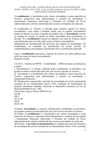 CURSO ON-LINE - CURSO REGULAR DE AFO EM EXERCÍCIOS
(ESAF, CESPE, FCC e FGV - mais de 300 questões apenas de 2009 e 2008)
                  PROFESSOR: SÉRGIO MENDES

O recolhimento é a transferência dos valores arrecadados à conta específica do
Tesouro, responsável pela administração e controle da arrecadação e
programação financeira, observando o Princípio da Unidade de Caixa,
representado pelo controle centralizado dos recursos arrecadados em cada ente.

O recolhimento ao Tesouro é realizado pelos próprios agentes ou bancos
arrecadadores. Essa ordem é bastante nítida, pois os agentes arrecadadores
podem ser bancos ou caixas avançados do próprio ente. A arrecadação consiste
na entrega do recurso ao agente ou banco arrecadador pelo contribuinte ou
devedor. Já o recolhimento consiste no depósito em conta do Tesouro, aberta
especificamente para esse fim, pelos caixas ou bancos arrecadadores.
Dependendo da sistematização dos processos dos estágios da arrecadação e do
recolhimento, no momento da classificação da receita deverão ser
compatibilizadas as arrecadações classificadas com o recolhimento efetivado.

Logo, o recolhimento representa o ingresso do recurso nos cofres públicos por
meio dos caixas ou bancos arrecadadores.
Resposta: Errada.

12) (FCC - Analista do MP/SE – Contabilidade – 2009) Considere as afirmativas
a seguir.
I. Recolhimento é a entrega, realizada pelos contribuintes ou devedores, aos
agentes ou bancos autorizados pelo ente, dos recursos devidos ao Tesouro.
II. Arrecadação é a transferência dos valores arrecadados à conta específica do
Tesouro, responsável pela administração e controle da arrecadação e
programação financeira.
III. Planejamento compreende a previsão de arrecadação da receita orçamentária
constante da Lei Orçamentária Anual LOA, resultante de metodologias de
projeção usualmente adotadas, observada as disposições constantes na Lei de
Responsabilidade Fiscal LRF.
Está correto o que se afirma APENAS em:
(A) III.
(B) I.
(C) I e III.
(D) II.
(E) II e III.

I) Errado. Arrecadação é a entrega, realizada pelos contribuintes ou devedores,
aos agentes ou bancos autorizados pelo ente, dos recursos devidos ao Tesouro.
II) Errado. O recolhimento é a transferência dos valores arrecadados à conta
específica do Tesouro, responsável pela administração e controle da arrecadação
e programação financeira, observando o Princípio da Unidade de Caixa,
representado pelo controle centralizado dos recursos arrecadados em cada ente.
III) Correto. A previsão (ou planejamento) se configura por meio da estimativa
de arrecadação da receita, constante da Lei Orçamentária Anual –LOA, resultante
                                                                             8
                     www.pontodosconcursos.com.br
 
