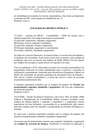 CURSO ON-LINE - CURSO REGULAR DE AFO EM EXERCÍCIOS
(ESAF, CESPE, FCC e FGV - mais de 300 questões apenas de 2009 e 2008)
                  PROFESSOR: SÉRGIO MENDES

de metodologia de projeção de receitas orçamentárias, observada as disposições
constantes na LRF, como aquelas já estudadas do art. 12.
Resposta: Letra A


                  ESTÁGIOS DA DESPESA PÚBLICA


13) (FCC - Analista do MP/SE – Contabilidade – 2009) De acordo com a
doutrina majoritária, são estágios da despesa orçamentária:
(A) previsão, lançamento, empenho e pagamento.
(B) fixação, reserva, empenho e liquidação.
(C) previsão, empenho, fixação e pagamento.
(D) fixação, liquidação, pagamento e cancelamento.
(E) fixação, empenho, liquidação e pagamento.

Ao longo do exercício financeiro, ao mesmo tempo, as receitas são arrecadadas e
as despesas são executadas. Assim como ocorre com as receitas, cujos estágios já
estudamos, para que se execute uma despesa do Poder Público ela deve passar
por estágios de execução, os quais devem ser seguidos com rigor.

Uma vez publicada a LOA, observadas as normas de execução orçamentária e de
programação financeira da União estabelecidas para o exercício, e lançadas as
informações orçamentárias, fornecidas pela Secretaria de Orçamento Federal, no
SIAFI, por intermédio da geração automática do documento Nota de Dotação –
ND, cria-se o crédito orçamentário e, a partir daí, tem-se o início da execução
orçamentária propriamente dita.

A doutrina majoritária considera que os estágios da despesa são fixação (ou
programação), empenho, liquidação e pagamento. São eles que estudaremos
nas próximas questões.
Resposta: Letra E.

14) (CESPE – Gestão Econômico-Financeira e de Custos- Min. da Saúde- 2008)
Embora o Regulamento de Contabilidade Pública somente reconheça como
estágios da despesa pública o empenho, a liquidação e o pagamento, muitos
especialistas da área defendem a necessidade de se considerarem, pelo menos,
mais dois estágios antes do empenho: a programação (ou fixação) da despesa e a
licitação.

Já vimos que a doutrina majoritária considera que os estágios da despesa são
fixação (ou programação), empenho, liquidação e pagamento.

Acrescento que há praticamente consenso que empenho, liquidação e pagamento
são estágios da execução da despesa. Atualmente se encontra em aplicação a
                                                                              9
                      www.pontodosconcursos.com.br
 