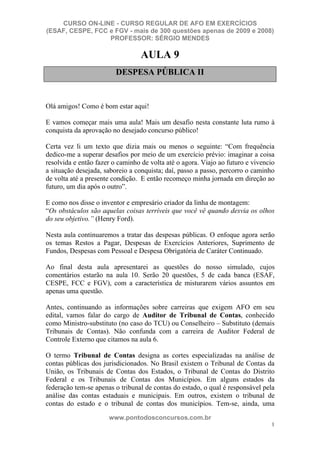 CURSO ON-LINE - CURSO REGULAR DE AFO EM EXERCÍCIOS
(ESAF, CESPE, FCC e FGV - mais de 300 questões apenas de 2009 e 2008)
                  PROFESSOR: SÉRGIO MENDES

                                  AULA 9
                         DESPESA PÚBLICA II


Olá amigos! Como é bom estar aqui!

E vamos começar mais uma aula! Mais um desafio nesta constante luta rumo à
conquista da aprovação no desejado concurso público!

Certa vez li um texto que dizia mais ou menos o seguinte: “Com frequência
dedico-me a superar desafios por meio de um exercício prévio: imaginar a coisa
resolvida e então fazer o caminho de volta até o agora. Viajo ao futuro e vivencio
a situação desejada, saboreio a conquista; daí, passo a passo, percorro o caminho
de volta até a presente condição. E então recomeço minha jornada em direção ao
futuro, um dia após o outro”.

E como nos disse o inventor e empresário criador da linha de montagem:
“Os obstáculos são aquelas coisas terríveis que você vê quando desvia os olhos
do seu objetivo.” (Henry Ford).

Nesta aula continuaremos a tratar das despesas públicas. O enfoque agora serão
os temas Restos a Pagar, Despesas de Exercícios Anteriores, Suprimento de
Fundos, Despesas com Pessoal e Despesa Obrigatória de Caráter Continuado.

Ao final desta aula apresentarei as questões do nosso simulado, cujos
comentários estarão na aula 10. Serão 20 questões, 5 de cada banca (ESAF,
CESPE, FCC e FGV), com a característica de misturarem vários assuntos em
apenas uma questão.

Antes, continuando as informações sobre carreiras que exigem AFO em seu
edital, vamos falar do cargo de Auditor de Tribunal de Contas, conhecido
como Ministro-substituto (no caso do TCU) ou Conselheiro – Substituto (demais
Tribunais de Contas). Não confunda com a carreira de Auditor Federal de
Controle Externo que citamos na aula 6.

O termo Tribunal de Contas designa as cortes especializadas na análise de
contas públicas dos jurisdicionados. No Brasil existem o Tribunal de Contas da
União, os Tribunais de Contas dos Estados, o Tribunal de Contas do Distrito
Federal e os Tribunais de Contas dos Municípios. Em alguns estados da
federação tem-se apenas o tribunal de contas do estado, o qual é responsável pela
análise das contas estaduais e municipais. Em outros, existem o tribunal de
contas do estado e o tribunal de contas dos municípios. Tem-se, ainda, uma
                      www.pontodosconcursos.com.br
                                                                                1
 