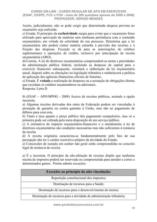 CURSO ON-LINE - CURSO REGULAR DE AFO EM EXERCÍCIOS
(ESAF, CESPE, FCC e FGV - mais de 300 questões apenas de 2009 e 2008)
                  PROFESSOR: SÉRGIO MENDES

Assim, judicialmente, não se pode exigir que determinada despesa prevista no
orçamento seja realizada.
c) Errada. O princípio da exclusividade surgiu para evitar que o orçamento fosse
utilizado para aprovação de matérias sem nenhuma pertinência com o conteúdo
orçamentário, em virtude da celeridade do seu processo. Determina que a lei
orçamentária não poderá conter matéria estranha à previsão das receitas e à
fixação das despesas. Exceção se dá para as autorizações de créditos
suplementares e operações de crédito, inclusive por antecipação de receita
orçamentária (ARO).
d) Correta. A lei de diretrizes orçamentárias compreenderá as metas e prioridades
da administração pública federal, incluindo as despesas de capital para o
exercício financeiro subsequente, orientará a elaboração da lei orçamentária
anual, disporá sobre as alterações na legislação tributária e estabelecerá a política
de aplicação das agências financeiras oficiais de fomento.
e) Errada. É vedada a realização de despesas ou a assunção de obrigações diretas
que excedam os créditos orçamentários ou adicionais.
Resposta: Letra D

8) (ESAF – APO/MPOG - 2008) Acerca de receitas públicas, assinale a opção
incorreta.
a) Algumas receitas derivadas dos entes da Federação podem ser vinculadas à
prestação de garantia ou contra garantia à União, mas não ao pagamento de
débitos para com esta.
b) Tanto a taxa quanto o preço público têm pagamento compulsório, mas só a
primeira pode ser cobrada pela mera disposição de um serviço público.
c) A estimativa do impacto orçamentário-financeiro e o atendimento à lei de
diretrizes orçamentárias são condições necessárias mas não suficientes à renúncia
de receita.
d) A receita originária caracteriza-se fundamentalmente pelo fato de sua
percepção não ter o caráter coercitivo próprio da atividade do Estado.
e) Concessões de isenção em caráter não geral estão compreendidas no conceito
legal de renúncia de receita.

a) É a incorreta. O princípio da não-afetação de receitas dispõe que nenhuma
receita de impostos poderá ser reservada ou comprometida para atender a certos e
determinados gastos. Porém admite exceções:

                  Exceções ao princípio da não-vinculação:
                     Repartição constitucional dos impostos;
                       Destinação de recursos para a Saúde;
            Destinação de recursos para o desenvolvimento do ensino;
       Destinação de recursos para a atividade de administração tributária;

                       www.pontodosconcursos.com.br
                                                                                  10
 