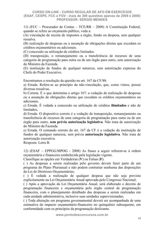 CURSO ON-LINE - CURSO REGULAR DE AFO EM EXERCÍCIOS
(ESAF, CESPE, FCC e FGV - mais de 300 questões apenas de 2009 e 2008)
                  PROFESSOR: SÉRGIO MENDES

11) (FCC – Procurador de Contas – TCE/RR – 2008) A Constituição Federal,
quando se refere ao orçamento público, veda a:
(A) vinculação de receita de impostos a órgão, fundo ou despesa, sem qualquer
ressalva.
(B) realização de despesas ou a assunção de obrigações diretas que excedam os
créditos orçamentários ou adicionais.
(C) concessão ou utilização de créditos limitados.
(D) transposição, o remanejamento ou a transferência de recursos de uma
categoria de programação para outra ou de um órgão para outro, sem autorização
do Ministro da Fazenda.
(E) instituição de fundos de qualquer natureza, sem autorização expressa do
Chefe do Poder Executivo.

Encontramos a resolução da questão no art. 167 da CF/88.
a) Errada. Refere-se ao princípio da não-vinculação, que, como vimos, possui
diversas ressalvas.
b) Correta. É o que determina o artigo 167: a vedação de realização de despesas
ou a assunção de obrigações diretas que excedam os créditos orçamentários ou
adicionais.
c) Errada. É vedada a concessão ou utilização de créditos ilimitados e não de
limitados.
d) Errada. O dispositivo correto é a vedação de transposição, remanejamento ou
transferência de recursos de uma categoria de programação para outra ou de um
órgão para outro, sem prévia autorização legislativa. Não trata de autorização
do Ministro da Fazenda.
e) Errada. O comando correto do art. 167 da CF é a vedação da instituição de
fundos de qualquer natureza, sem prévia autorização legislativa. Não trata de
autorização executiva.
Resposta: Letra B.

12) (ESAF – EPPGG/MPOG - 2008) As frases a seguir referem-se à ordem
orçamentária e financeira estabelecida pela legislação vigente.
Classifique as opções em Verdadeiras (V) ou Falsas (F).
( ) As despesas a serem realizadas pelo governo devem fazer parte de um
programa do Plano Plurianual e não podem contrariar nenhuma das disposições
da Lei de Diretrizes Orçamentárias;
( ) É vedada a realização de qualquer despesa que não seja prevista
explicitamente na Lei Orçamentária Anual aprovada pelo Congresso Nacional;
( ) Após a aprovação da Lei Orçamentária Anual, será elaborado o decreto de
programação financeira e orçamentária pelo órgão central de programação
financeira, com o planejamento detalhado das despesas a serem realizadas em
cada unidade administrativa, inclusive suas unidades supervisionadas;
( ) Toda alteração em programa governamental deverá ser acompanhada de uma
estimativa do impacto orçamentário-financeiro no quinquênio subsequente, em
conformidade com os princípios da programação deslizante.
                     www.pontodosconcursos.com.br
                                                                             14
 