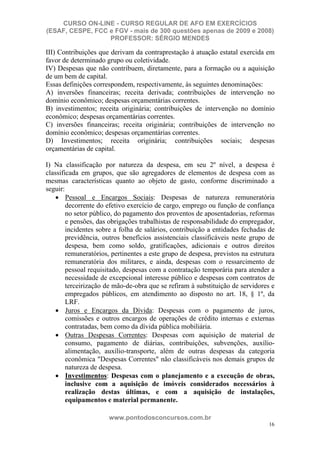 CURSO ON-LINE - CURSO REGULAR DE AFO EM EXERCÍCIOS
(ESAF, CESPE, FCC e FGV - mais de 300 questões apenas de 2009 e 2008)
                  PROFESSOR: SÉRGIO MENDES

III) Contribuições que derivam da contraprestação à atuação estatal exercida em
favor de determinado grupo ou coletividade.
IV) Despesas que não contribuem, diretamente, para a formação ou a aquisição
de um bem de capital.
Essas definições correspondem, respectivamente, às seguintes denominações:
A) inversões financeiras; receita derivada; contribuições de intervenção no
domínio econômico; despesas orçamentárias correntes.
B) investimentos; receita originária; contribuições de intervenção no domínio
econômico; despesas orçamentárias correntes.
C) inversões financeiras; receita originária; contribuições de intervenção no
domínio econômico; despesas orçamentárias correntes.
D) Investimentos; receita originária; contribuições sociais; despesas
orçamentárias de capital.

I) Na classificação por natureza da despesa, em seu 2º nível, a despesa é
classificada em grupos, que são agregadores de elementos de despesa com as
mesmas características quanto ao objeto de gasto, conforme discriminado a
seguir:
        Pessoal e Encargos Sociais: Despesas de natureza remuneratória
        decorrente do efetivo exercício de cargo, emprego ou função de confiança
        no setor público, do pagamento dos proventos de aposentadorias, reformas
        e pensões, das obrigações trabalhistas de responsabilidade do empregador,
        incidentes sobre a folha de salários, contribuição a entidades fechadas de
        previdência, outros benefícios assistenciais classificáveis neste grupo de
        despesa, bem como soldo, gratificações, adicionais e outros direitos
        remuneratórios, pertinentes a este grupo de despesa, previstos na estrutura
        remuneratória dos militares, e ainda, despesas com o ressarcimento de
        pessoal requisitado, despesas com a contratação temporária para atender a
        necessidade de excepcional interesse público e despesas com contratos de
        terceirização de mão-de-obra que se refiram à substituição de servidores e
        empregados públicos, em atendimento ao disposto no art. 18, § 1º, da
        LRF.
        Juros e Encargos da Dívida: Despesas com o pagamento de juros,
        comissões e outros encargos de operações de crédito internas e externas
        contratadas, bem como da dívida pública mobiliária.
        Outras Despesas Correntes: Despesas com aquisição de material de
        consumo, pagamento de diárias, contribuições, subvenções, auxílio-
        alimentação, auxílio-transporte, além de outras despesas da categoria
        econômica "Despesas Correntes" não classificáveis nos demais grupos de
        natureza de despesa.
        Investimentos: Despesas com o planejamento e a execução de obras,
        inclusive com a aquisição de imóveis considerados necessários à
        realização destas últimas, e com a aquisição de instalações,
        equipamentos e material permanente.

                      www.pontodosconcursos.com.br
                                                                                16
 