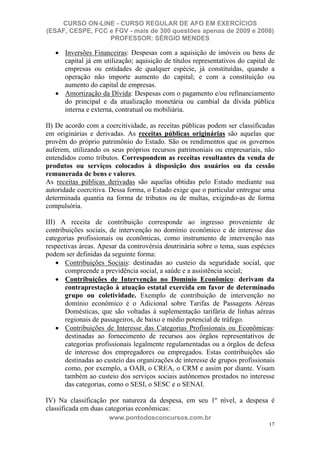 CURSO ON-LINE - CURSO REGULAR DE AFO EM EXERCÍCIOS
(ESAF, CESPE, FCC e FGV - mais de 300 questões apenas de 2009 e 2008)
                  PROFESSOR: SÉRGIO MENDES

      Inversões Financeiras: Despesas com a aquisição de imóveis ou bens de
      capital já em utilização; aquisição de títulos representativos do capital de
      empresas ou entidades de qualquer espécie, já constituídas, quando a
      operação não importe aumento do capital; e com a constituição ou
      aumento do capital de empresas.
      Amortização da Dívida: Despesas com o pagamento e/ou refinanciamento
      do principal e da atualização monetária ou cambial da dívida pública
      interna e externa, contratual ou mobiliária.

II) De acordo com a coercitividade, as receitas públicas podem ser classificadas
em originárias e derivadas. As receitas públicas originárias são aquelas que
provêm do próprio patrimônio do Estado. São os rendimentos que os governos
auferem, utilizando os seus próprios recursos patrimoniais ou empresariais, não
entendidos como tributos. Correspondem as receitas resultantes da venda de
produtos ou serviços colocados à disposição dos usuários ou da cessão
remunerada de bens e valores.
As receitas públicas derivadas são aquelas obtidas pelo Estado mediante sua
autoridade coercitiva. Dessa forma, o Estado exige que o particular entregue uma
determinada quantia na forma de tributos ou de multas, exigindo-as de forma
compulsória.

III) A receita de contribuição corresponde ao ingresso proveniente de
contribuições sociais, de intervenção no domínio econômico e de interesse das
categorias profissionais ou econômicas, como instrumento de intervenção nas
respectivas áreas. Apesar da controvérsia doutrinária sobre o tema, suas espécies
podem ser definidas da seguinte forma:
       Contribuições Sociais: destinadas ao custeio da seguridade social, que
       compreende a previdência social, a saúde e a assistência social;
       Contribuições de Intervenção no Domínio Econômico: derivam da
       contraprestação à atuação estatal exercida em favor de determinado
       grupo ou coletividade. Exemplo de contribuição de intervenção no
       domínio econômico é o Adicional sobre Tarifas de Passagens Aéreas
       Domésticas, que são voltadas à suplementação tarifária de linhas aéreas
       regionais de passageiros, de baixo e médio potencial de tráfego.
       Contribuições de Interesse das Categorias Profissionais ou Econômicas:
       destinadas ao fornecimento de recursos aos órgãos representativos de
       categorias profissionais legalmente regulamentadas ou a órgãos de defesa
       de interesse dos empregadores ou empregados. Estas contribuições são
       destinadas ao custeio das organizações de interesse de grupos profissionais
       como, por exemplo, a OAB, o CREA, o CRM e assim por diante. Visam
       também ao custeio dos serviços sociais autônomos prestados no interesse
       das categorias, como o SESI, o SESC e o SENAI.

IV) Na classificação por natureza da despesa, em seu 1º nível, a despesa é
classificada em duas categorias econômicas:
                      www.pontodosconcursos.com.br
                                                                               17
 
