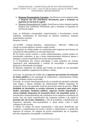 CURSO ON-LINE - CURSO REGULAR DE AFO EM EXERCÍCIOS
(ESAF, CESPE, FCC e FGV - mais de 300 questões apenas de 2009 e 2008)
                  PROFESSOR: SÉRGIO MENDES


      Despesas Orçamentárias Correntes: classificam-se nessa categoria todas
      as despesas que não contribuem, diretamente, para a formação ou
      aquisição de um bem de capital;
      Despesas Orçamentárias de Capital: classificam-se nessa categoria aquelas
      despesas que contribuem, diretamente, para a formação ou aquisição de
      um bem de capital.

Logo, as definições correspondem respectivamente a investimentos; receita
originária; contribuições de intervenção no domínio econômico; despesas
orçamentárias correntes.
Resposta: Letra B

14) (CESPE – Analista Judiciário – Administrativo - TRE/GO – 2008) Com
relação as receitas públicas, assinale a opção correta.
A) Operações de crédito podem ser constituídas pelos ingressos provenientes da
colocação de títulos públicos no mercado financeiro.
B) Os termos receita corrente e receita intraorçamentária corrente podem ser
considerados sinônimos, já que o termo intraorçamentário destina-se apenas a
distinguir a receita orçamentária da receita extraorçamentária.
C) A transferência dos valores arrecadados à conta específica do Tesouro
responsável pela administração e controle da arrecadação e programação
financeira é denominada arrecadação.
D) Receitas originárias são obtidas pelo Estado em função de sua autoridade
coercitiva, mediante o pagamento de tributos e multas.

a) Correta. As operações de Crédito são os ingressos provenientes da colocação
de títulos públicos ou da contratação de empréstimos e financiamentos obtidos
junto a entidades estatais ou privadas.
b) Errada. As receitas intraorçamentárias são as oriundas de operações realizadas
entre órgãos e demais entidades da Administração Pública integrantes do
orçamento fiscal e da seguridade social de uma mesma esfera de governo. Têm a
finalidade de discriminar as receitas referentes às operações entre órgãos,
fundos, autarquias, fundações públicas, empresas estatais dependentes e
outras entidades integrantes do orçamento fiscal e da seguridade social. As
classificações intraorçamentárias não constituem novas categorias econômicas de
receita, mas sim meras especificações das categorias corrente e de capital (e
portanto não são termos sinônimos), a fim de possibilitar a identificação das
respectivas operações intra-orçamentárias e, dessa forma, evitar a dupla
contagem de tais receitas.
c) Errada. O estágio da receita orçamentária é cada passo identificado que
evidencia o comportamento da receita e facilita o conhecimento e a gestão dos
ingressos de recursos. Os estágios da receita orçamentária são os seguintes:
previsão, lançamento, arrecadação e recolhimento.

                      www.pontodosconcursos.com.br
                                                                              18
 