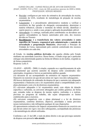 CURSO ON-LINE - CURSO REGULAR DE AFO EM EXERCÍCIOS
(ESAF, CESPE, FCC e FGV - mais de 300 questões apenas de 2009 e 2008)
                  PROFESSOR: SÉRGIO MENDES

      Previsão: configura-se por meio da estimativa de arrecadação da receita,
      constante da LOA, resultante de metodologia de projeção de receitas
      orçamentárias.
      Lançamento: é o procedimento administrativo tendente a verificar a
      ocorrência do fato gerador da obrigação correspondente, determinar a
      matéria tributável, calcular o montante do tributo devido, identificar o
      sujeito passivo e, sendo o caso, propor a aplicação da penalidade cabível.
      Arrecadação: é a entrega, realizada pelos contribuintes ou devedores aos
      agentes arrecadadores ou bancos autorizados pelo ente, dos recursos
      devidos ao Tesouro.
      Recolhimento: é a transferência dos valores arrecadados à conta
      específica do Tesouro, responsável pela administração e controle da
      arrecadação e programação financeira, observando o Princípio da
      Unidade de Caixa, representado pelo controle centralizado dos recursos
      arrecadados em cada ente.

d) Errada. As receitas públicas derivadas são aquelas obtidas pelo Estado
mediante sua autoridade coercitiva. Dessa forma, o Estado exige que o particular
entregue uma determinada quantia na forma de tributos ou de multas, exigindo-as
de forma compulsória.
Resposta: Letra A

15) (FGV – APO/PE - 2008) A criação, expansão ou o aperfeiçoamento de ação
governamental que acarrete aumento da despesa serão considerados não-
autorizados, irregulares e lesivos ao patrimônio público quando:
(A) deixarem de ser acompanhados da estimativa do impacto orçamentário-
financeiro no exercício em que devam entrar em vigor e nos dois subsequentes.
(B) houver declaração do ordenador da despesa de que o aumento tem adequação
orçamentária e financeira com a lei orçamentária anual e compatibilidade com o
plano plurianual e com a lei de diretrizes orçamentárias.
(C) estiverem adequados à lei orçamentária anual, com objeto de dotação
específica e suficiente, ou estiverem abrangidos por crédito genérico, de forma
que, somadas todas as despesas da mesma espécie, realizadas e a realizar,
previstas no programa de trabalho, não sejam ultrapassados os limites
estabelecidos para o exercício.
(D) estiverem compatíveis com o plano plurianual e a lei de diretrizes
orçamentárias, conforme diretrizes, objetivos, prioridades e metas previstos
nesses instrumentos e não infringirem qualquer de suas disposições.
(E) apresentarem estimativa do impacto orçamentário-financeiro no exercício em
que devam entrar em vigor e nos dois subsequentes, acompanhada das premissas
e da metodologia de cálculo utilizadas.

Conforme o art. 21 da LRF, é nulo de pleno direito o ato que provoque aumento
da despesa com pessoal e não atenda:

                      www.pontodosconcursos.com.br
                                                                              19
 