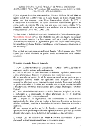 CURSO ON-LINE - CURSO REGULAR DE AFO EM EXERCÍCIOS
(ESAF, CESPE, FCC e FGV - mais de 300 questões apenas de 2009 e 2008)
                  PROFESSOR: SÉRGIO MENDES

E para surpresa de muitos, dentro do item Finanças Públicas, lá está AFO no
recente edital para Auditor Fiscal da Receita Federal do Brasil. Parece pouca
coisa, mas têm assuntos como Ciclo Orçamentário, Gestão do PPA e
Classificações Orçamentárias, os quais demandam conhecimento prévio de
outras partes da matéria. Ou seja, para um aluno que nunca estudou AFO,
impossível estudar ciclo orçamentário sem conhecer bem os Instrumentos de
Planejamento da CF/88: PPA, LDO e LOA.

Você se lembra lá do início da nossa aula demonstrativa? Olha minha mensagem:
“Experiência pessoal: se você está estudando para a Receita Federal ou qualquer
outro concurso, adquira boa base nessas matérias e estude paralelamente
Administração Financeira e Orçamentária, pois caso decida fazer outra prova,
terá grande possibilidade de êxito. E ainda pode se surpreender positivamente no
seu novo cargo!”

E na verdade agora até para ser Auditor da Receita Federal tem que saber AFO!
Espero que se sinta realmente um passo a frente dos outros nos mais variados
concursos!


E vamos à resolução de nosso simulado:

1) (FGV – Auditor Substituto de Conselheiro – TCM/RJ - 2008) A respeito do
orçamento público, assinale a afirmativa correta.
(A) Leis de iniciativa do Poder Executivo ou do Poder Legislativo estabelecerão
o plano plurianual, as diretrizes orçamentárias e os orçamentos anuais.
(B) As emendas ao projeto de lei do orçamento anual ou aos projetos que o
modifiquem somente podem ser aprovadas caso indiquem os recursos
necessários, admitidos apenas os provenientes de anulação de despesa, incluindo
as que incidam sobre as dotações para pessoal e seus encargos, serviço da dívida
e transferências tributárias constitucionais para Estados, Municípios e Distrito
Federal.
(C) Cabe à lei ordinária dispor sobre o exercício financeiro, a vigência, os prazos,
a elaboração e a organização do plano plurianual, da lei de diretrizes
orçamentárias e da lei orçamentária anual.
(D) O projeto de lei orçamentária será acompanhado de demonstrativo
regionalizado do efeito, sobre as receitas e despesas, decorrente de isenções,
anistias, remissões, subsídios e benefícios de natureza financeira, tributária e
creditícia.
(E) As emendas ao projeto de lei de diretrizes orçamentárias poderão ser
aprovadas ainda que incompatíveis com o plano plurianual, pois este poderá ser
alterado futuramente, já que é elaborado para um período de quatro anos.

a) Errada. Leis de iniciativa do Poder Executivo estabelecerão o plano
plurianual, as diretrizes orçamentárias e os orçamentos anuais.
                       www.pontodosconcursos.com.br
                                                                                  2
 
