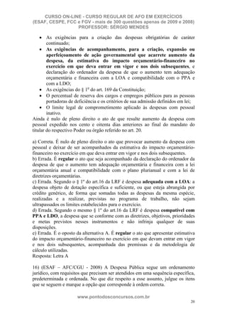CURSO ON-LINE - CURSO REGULAR DE AFO EM EXERCÍCIOS
(ESAF, CESPE, FCC e FGV - mais de 300 questões apenas de 2009 e 2008)
                  PROFESSOR: SÉRGIO MENDES

        As exigências para a criação das despesas obrigatórias de caráter
        continuado;
        As exigências de acompanhamento, para a criação, expansão ou
        aperfeiçoamento de ação governamental que acarrete aumento da
        despesa, da estimativa do impacto orçamentário-financeiro no
        exercício em que deva entrar em vigor e nos dois subsequentes, e
        declaração do ordenador da despesa de que o aumento tem adequação
        orçamentária e financeira com a LOA e compatibilidade com o PPA e
        com a LDO;
        As exigências do § 1o do art. 169 da Constituição;
        O percentual de reserva dos cargos e empregos públicos para as pessoas
        portadoras de deficiência e os critérios de sua admissão definidos em lei;
        O limite legal de comprometimento aplicado às despesas com pessoal
        inativo.
Ainda é nulo de pleno direito o ato de que resulte aumento da despesa com
pessoal expedido nos cento e oitenta dias anteriores ao final do mandato do
titular do respectivo Poder ou órgão referido no art. 20.

a) Correta. É nulo de pleno direito o ato que provocar aumento da despesa com
pessoal e deixar de ser acompanhados da estimativa do impacto orçamentário-
financeiro no exercício em que deva entrar em vigor e nos dois subsequentes.
b) Errada. É regular o ato que seja acompanhado da declaração do ordenador da
despesa de que o aumento tem adequação orçamentária e financeira com a lei
orçamentária anual e compatibilidade com o plano plurianual e com a lei de
diretrizes orçamentárias.
c) Errada. Segundo o § 1º do art.16 da LRF é despesa adequada com a LOA: a
despesa objeto de dotação específica e suficiente, ou que esteja abrangida por
crédito genérico, de forma que somadas todas as despesas da mesma espécie,
realizadas e a realizar, previstas no programa de trabalho, não sejam
ultrapassados os limites estabelecidos para o exercício.
d) Errada. Segundo o mesmo § 1º do art.16 da LRF é despesa compatível com
PPA e LDO, a despesa que se conforme com as diretrizes, objetivos, prioridades
e metas previstos nesses instrumentos e não infrinja qualquer de suas
disposições.
e) Errada. É o oposto da alternativa A. É regular o ato que apresentar estimativa
do impacto orçamentário-financeiro no exercício em que devam entrar em vigor
e nos dois subsequentes, acompanhada das premissas e da metodologia de
cálculo utilizadas.
Resposta: Letra A

16) (ESAF – AFC/CGU - 2008) A Despesa Pública segue um ordenamento
jurídico, com requisitos que precisam ser atendidos em uma sequência específica,
predeterminada e ordenada. No que diz respeito a esse assunto, julgue os itens
que se seguem e marque a opção que corresponde à ordem correta.

                      www.pontodosconcursos.com.br
                                                                                20
 