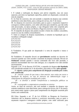 CURSO ON-LINE - CURSO REGULAR DE AFO EM EXERCÍCIOS
(ESAF, CESPE, FCC e FGV - mais de 300 questões apenas de 2009 e 2008)
                  PROFESSOR: SÉRGIO MENDES

I. É vedada a realização da despesa sem prévio empenho, mas em casos
especiais, previstos na legislação específica, poderá ser dispensada a emissão da
nota de empenho.
II. Ao final do exercício, não será anulado o empenho da despesa cujo contrato
estabelecer como data-limite, para a entrega do serviço, dia 31 de março.
III. As despesas de exercícios encerrados, para as quais o orçamento respectivo
consignava créditos próprios, com saldo suficiente para atendê-las, que não tenha
sido processadas, na época própria, e cuja obrigação tenha sido cumprida pelo
credor, deverão ser inscritas em Restos a Pagar do exercício e pagas como tal.
IV. O empenho da despesa não poderá exceder o limite dos créditos concedidos,
exceto no caso de créditos extraordinários.
V. Entre os estágios da despesa orçamentária, é somente na liquidação que se
reconhece a obrigação a pagar.
a) V,V,F,V,F
b) V,V,F,F,V
c) F,V,F,F,V
d) V,F,V,F,F
e) V,F,V,V,F

I) Verdadeiro. O que pode ser dispensado é a nota de empenho e nunca o
empenho.

II) Verdadeiro. O empenho deverá ser parcialmente anulado no decorrer do
exercício quando seu valor exceder o montante da despesa realizada. Deverá ser
totalmente anulado quando o serviço contratado não tiver sido prestado, o
material encomendado não tiver sido entregue, ou o empenho tiver sido emitido
incorretamente.
Segundo o art. 35 do Decreto 93.872/86, o empenho de despesa não liquidada
será considerado anulado em 31 de dezembro, para todos os fins, salvo quando:
     I - vigente o prazo para cumprimento da obrigação assumida pelo credor,
nele estabelecida;
      II - vencido o prazo de que trata o item anterior, mas esteja em cursos a
liquidação da despesa, ou seja de interesse da Administração exigir o
cumprimento da obrigação assumida pelo credor;
       III - se destinar a atender transferências a instituições públicas ou
privadas;
     IV - corresponder a compromissos assumidos no exterior.
Assim, ao final do exercício, não será anulado o empenho da despesa cujo
contrato estabelecer como data-limite, para a entrega do serviço, dia 31 de março,
pois estará ainda vigente o prazo para cumprimento da obrigação assumida pelo
credor, nele estabelecida.

III) Falso. Segundo o art. 37 da Lei 4320/64, as Despesas de Exercícios
Anteriores são as despesas relativas a exercícios encerrados, para as quais o
orçamento respectivo consignava crédito próprio, com saldo suficiente para
                      www.pontodosconcursos.com.br
                                                                               21
 