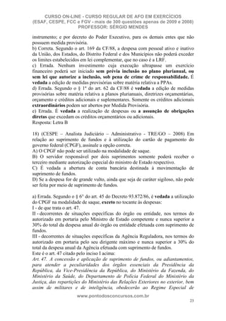 CURSO ON-LINE - CURSO REGULAR DE AFO EM EXERCÍCIOS
(ESAF, CESPE, FCC e FGV - mais de 300 questões apenas de 2009 e 2008)
                  PROFESSOR: SÉRGIO MENDES

instrumento; e por decreto do Poder Executivo, para os demais entes que não
possuem medida provisória.
b) Correta. Segundo o art. 169 da CF/88, a despesa com pessoal ativo e inativo
da União, dos Estados, do Distrito Federal e dos Municípios não poderá exceder
os limites estabelecidos em lei complementar, que no caso é a LRF.
c) Errada. Nenhum investimento cuja execução ultrapasse um exercício
financeiro poderá ser iniciado sem prévia inclusão no plano plurianual, ou
sem lei que autorize a inclusão, sob pena de crime de responsabilidade. É
vedada a edição de medidas provisórias sobre matéria relativa a PPAs.
d) Errada. Segundo o § 1º do art. 62 da CF/88 é vedada a edição de medidas
provisórias sobre matéria relativa a planos plurianuais, diretrizes orçamentárias,
orçamento e créditos adicionais e suplementares. Somente os créditos adicionais
extraordinários podem ser abertos por Medida Provisória.
e) Errada. É vedada a realização de despesas ou a assunção de obrigações
diretas que excedam os créditos orçamentários ou adicionais.
Resposta: Letra B

18) (CESPE – Analista Judiciário – Administrativo - TRE/GO – 2008) Em
relação ao suprimento de fundos e à utilização do cartão de pagamento do
governo federal (CPGF), assinale a opção correta.
A) O CPGF não pode ser utilizado na modalidade de saque.
B) O servidor responsável por dois suprimentos somente poderá receber o
terceiro mediante autorização especial do ministro de Estado respectivo.
C) É vedada a abertura de conta bancária destinada à movimentação de
suprimento de fundos.
D) Se a despesa for de grande vulto, ainda que seja de caráter sigiloso, não pode
ser feita por meio de suprimento de fundos.

a) Errada. Segundo o § 6° do art. 45 do Decreto 93.872/86, é vedada a utilização
do CPGF na modalidade de saque, exceto no tocante às despesas:
I - de que trata o art. 47.
II - decorrentes de situações específicas do órgão ou entidade, nos termos do
autorizado em portaria pelo Ministro de Estado competente e nunca superior a
30% do total da despesa anual do órgão ou entidade efetuada com suprimento de
fundos.
III - decorrentes de situações específicas da Agência Reguladora, nos termos do
autorizado em portaria pelo seu dirigente máximo e nunca superior a 30% do
total da despesa anual da Agência efetuada com suprimento de fundos.
Este é o art. 47 citado pelo inciso I acima:
Art. 47. A concessão e aplicação de suprimento de fundos, ou adiantamentos,
para atender a peculiaridades dos órgãos essenciais da Presidência da
República, da Vice-Presidência da República, do Ministério da Fazenda, do
Ministério da Saúde, do Departamento de Polícia Federal do Ministério da
Justiça, das repartições do Ministério das Relações Exteriores no exterior, bem
assim de militares e de inteligência, obedecerão ao Regime Especial de
                      www.pontodosconcursos.com.br
                                                                               23
 