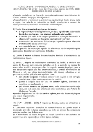 CURSO ON-LINE - CURSO REGULAR DE AFO EM EXERCÍCIOS
(ESAF, CESPE, FCC e FGV - mais de 300 questões apenas de 2009 e 2008)
                  PROFESSOR: SÉRGIO MENDES

Execução estabelecido em instruções aprovadas pelos respectivos Ministros de
Estado, vedada a delegação de competência.
Parágrafo único. A concessão e aplicação de suprimento de fundos de que trata
o caput, com relação ao Ministério da Saúde, restringe-se a atender às
especificidades decorrentes da assistência à saúde indígena.

b) Errada. N ão se concederá suprimento de fundos:
       a responsável por dois suprimentos, ou seja, é permitida a concessão
       de até dois suprimentos com prazo de aplicação não-vencido;
       a servidor que tenha a seu cargo e guarda ou a utilização do material a
       adquirir, salvo quando não houver na repartição outro servidor;
       a responsável por suprimento de fundos que, esgotado o prazo, não tenha
       prestado contas de sua aplicação; e
       a servidor declarado em alcance.
N ão há previsão de autorização especial do ministro de Estado respectivo para
recebimento de um terceiro suprimento de fundos.

c) Correta. É vedada a abertura de conta bancária destinada à movimentação de
suprimentos de fundos.

d) Errada. O regime de adiantamento, suprimento de fundos, é aplicável aos
casos de despesas expressamente definidas em lei e consiste na entrega de
numerário a servidor, sempre precedida de empenho na dotação própria, para o
fim de realizar despesas que pela excepcionalidade, a critério do Ordenador de
Despesa e sob sua inteira responsabilidade, não possam subordinar-se ao
processo normal de aplicação, nos seguintes casos:
       para atender despesas eventuais, inclusive em viagem e com serviços
       especiais, que exijam pronto pagamento em espécie;
       quando a despesa deva ser feita em caráter sigiloso, conforme se
       classificar em regulamento; e
       para atender despesas de pequeno vulto, assim entendidas aquelas cujo
       valor, em cada caso, não ultrapassar limite estabelecido em Portaria do
       Ministro da Fazenda.
Quando a despesa deva ser feita em caráter sigiloso, não há a determinação para
que seja de pequeno vulto.
Resposta: Letra C

19) (FGV – APO/PE - 2008) A respeito da Receita, analise as afirmativas a
seguir:
I. Constituem requisitos essenciais da responsabilidade na gestão fiscal a
instituição, previsão e efetiva arrecadação de todos os tributos da competência
constitucional do ente da Federação.
II. A reestimativa de receita por parte do Poder Executivo só será admitida se
comprovado erro ou omissão de ordem técnica ou legal.

                     www.pontodosconcursos.com.br
                                                                             24
 