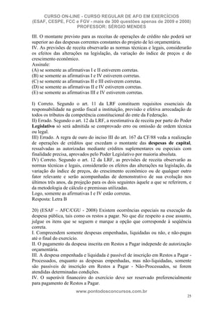 CURSO ON-LINE - CURSO REGULAR DE AFO EM EXERCÍCIOS
(ESAF, CESPE, FCC e FGV - mais de 300 questões apenas de 2009 e 2008)
                  PROFESSOR: SÉRGIO MENDES

III. O montante previsto para as receitas de operações de crédito não poderá ser
superior ao das despesas correntes constantes do projeto de lei orçamentária.
IV. As previsões de receita observarão as normas técnicas e legais, considerarão
os efeitos das alterações na legislação, da variação do índice de preços e do
crescimento econômico.
Assinale:
(A) se somente as afirmativas I e II estiverem corretas.
(B) se somente as afirmativas I e IV estiverem corretas.
(C) se somente as afirmativas II e III estiverem corretas.
(D) se somente as afirmativas II e IV estiverem corretas.
(E) se somente as afirmativas III e IV estiverem corretas.

I) Correto. Segundo o art. 11 da LRF constituem requisitos essenciais da
responsabilidade na gestão fiscal a instituição, previsão e efetiva arrecadação de
todos os tributos da competência constitucional do ente da Federação.
II) Errado. Segundo o art. 12 da LRF, a reestimativa de receita por parte do Poder
Legislativo só será admitida se comprovado erro ou omissão de ordem técnica
ou legal.
III) Errado. A regra de ouro do inciso III do art. 167 da CF/88 veda a realização
de operações de créditos que excedam o montante das despesas de capital,
ressalvadas as autorizadas mediante créditos suplementares ou especiais com
finalidade precisa, aprovados pelo Poder Legislativo por maioria absoluta.
IV) Correto. Segundo o art. 12 da LRF, as previsões de receita observarão as
normas técnicas e legais, considerarão os efeitos das alterações na legislação, da
variação do índice de preços, do crescimento econômico ou de qualquer outro
fator relevante e serão acompanhadas de demonstrativo de sua evolução nos
últimos três anos, da projeção para os dois seguintes àquele a que se referirem, e
da metodologia de cálculo e premissas utilizadas.
Logo, somente as afirmativas I e IV estão corretas.
Resposta: Letra B

20) (ESAF – AFC/CGU - 2008) Existem ocorrências especiais na execução da
despesa pública, tais como os restos a pagar. No que diz respeito a esse assunto,
julgue os itens que se seguem e marque a opção que corresponde à seqüência
correta.
I. Compreendem somente despesas empenhadas, liquidadas ou não, e não-pagas
até o final do exercício.
II. O pagamento da despesa inscrita em Restos a Pagar independe de autorização
orçamentária.
III. A despesa empenhada e liquidada é passível de inscrição em Restos a Pagar -
Processados, enquanto as despesas empenhadas, mas não-liquidadas, somente
são passíveis de inscrição em Restos a Pagar - Não-Processados, se forem
atendidas determinadas condições.
IV. O superávit financeiro do exercício deve ser reservado preferencialmente
para pagamento de Restos a Pagar.
                      www.pontodosconcursos.com.br
                                                                               25
 