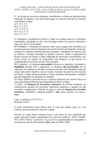 CURSO ON-LINE - CURSO REGULAR DE AFO EM EXERCÍCIOS
(ESAF, CESPE, FCC e FGV - mais de 300 questões apenas de 2009 e 2008)
                  PROFESSOR: SÉRGIO MENDES

V. As dívidas de exercícios anteriores, reconhecidas na forma da legislação pelo
ordenador de despesa e que não foram pagas no exercício deverão ser inscritas
como Restos a Pagar.
a) V, V, F, F, F
b) F, F, V, F, F
c) V, V, V, F, F
d) V, F, F, V, V
e) F, F, V, V, V

I) Verdadeiro. Consideram-se Restos a Pagar ou resíduos passivos as despesas
empenhadas, liquidadas ou não, mas não pagas dentro do exercício financeiro,
logo, até o dia 31 de dezembro.
II) Verdadeiro. A inscrição de despesas como restos a pagar será automática, no
encerramento do exercício financeiro de emissão da Nota de Empenho, desde que
satisfaça às condições estabelecidas para empenho e liquidação da despesa, pois
se referem a encargos incorridos no próprio exercício. Assim o pagamento da
despesa inscrita em Restos a Pagar independe de autorização orçamentária. Isso
ocorre devido ao regime de competência das despesas, já que devem ser
contabilizadas no exercício em que foram geradas.
III) Verdadeiro. As despesas processadas referem-se a empenhos executados e
liquidados, prontos para o pagamento; as despesas não processadas são os
empenhos de contratos e convênios em plena execução, não liquidados, logo não
existe ainda direito líquido e certo do credor. Somente são passíveis de inscrição
em Restos a Pagar não-processados se forem atendidas determinadas condições
que não impliquem em anulação do empenho.
IV) Falso. N ão há a previsão de que o superávit financeiro do exercício deva ser
reservado preferencialmente para pagamento de Restos a Pagar.
V) Falso. As Despesas de Exercícios Anteriores são dívidas resultantes de
compromissos gerados em exercícios financeiros anteriores a aqueles em que
ocorrerão os pagamentos. Poderão ser pagas à conta de despesas de exercícios
anteriores, respeitada a categoria própria, e não serem inscritas em restos a
pagar.

Logo, a sequência é V,V,V,F, F.
Resposta: Letra C

E assim terminamos nossa última aula. E você que chegou aqui, já é um
vitorioso, pela persistência e força de vontade.

Procurei ao longo dessas semanas trazer o que tinha de mais atualizado das
quatro principais bancas organizadoras de concursos públicos: ESAF, CESPE,
FCC e FGV. Nestas 11 aulas (0 a 11), você teve a oportunidade de acompanhar a
resolução de mais de 300 questões (326), todas de 2009 e 2008.


                      www.pontodosconcursos.com.br
                                                                               26
 