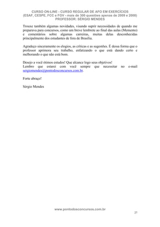 CURSO ON-LINE - CURSO REGULAR DE AFO EM EXERCÍCIOS
(ESAF, CESPE, FCC e FGV - mais de 300 questões apenas de 2009 e 2008)
                  PROFESSOR: SÉRGIO MENDES

Trouxe também algumas novidades, visando suprir necessidades de quando me
preparava para concursos, como um breve lembrete ao final das aulas (Memento)
e comentários sobre algumas carreiras, muitas delas desconhecidas
principalmente dos estudantes de fora de Brasília.

Agradeço sinceramente os elogios, as críticas e as sugestões. É dessa forma que o
professor aprimora seu trabalho, enfatizando o que está dando certo e
melhorando o que não está bom.

Desejo a você ótimos estudos! Que alcance logo seus objetivos!
Lembro que estarei com você sempre que necessitar                    no   e-mail
sergiomendes@pontodosconcursos.com.br.

Forte abraço!

Sérgio Mendes




                      www.pontodosconcursos.com.br
                                                                               27
 