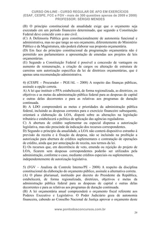 CURSO ON-LINE - CURSO REGULAR DE AFO EM EXERCÍCIOS
(ESAF, CESPE, FCC e FGV - mais de 300 questões apenas de 2009 e 2008)
                  PROFESSOR: SÉRGIO MENDES

(B) O princípio constitucional da anualidade exige que o orçamento seja
executado em um período financeiro determinado, que segundo a Constituição
Federal deve coincidir com o ano civil.
(C) A Defensoria Pública goza constitucionalmente de autonomia funcional e
administrativa, mas no que tange ao seu orçamento, diferentemente do Ministério
Público e da Magistratura, não poderá elaborar sua proposta orçamentária.
(D) Em face do princípio constitucional da programação orçamentária não é
permitido aos parlamentares a apresentação de emendas aos projetos de leis
orçamentárias.
(E) Segundo a Constituição Federal é possível a concessão de vantagem ou
aumento de remuneração, a criação de cargos ou alteração de estrutura de
carreiras sem autorização especifica da lei de diretrizes orçamentárias, que é
apenas uma recomendação administrativa.

4) (CESPE – Procurador – PGE/AL – 2008) A respeito das finanças públicas,
assinale a opção correta.
A) A lei que instituir o PPA estabelecerá, de forma regionalizada, as diretrizes, os
objetivos e as metas da administração pública federal para as despesas de capital
e outras delas decorrentes e para as relativas aos programas de duração
continuada.
B) A LDO compreenderá as metas e prioridades da administração pública
federal, incluindo as despesas correntes para o exercício financeiro subsequente,
orientará a elaboração da LOA, disporá sobre as alterações na legislação
tributária e estabelecerá a política de aplicação das agências reguladoras.
C) A abertura de crédito suplementar ou especial dispensa a autorização
legislativa, mas não prescinde da indicação dos recursos correspondentes.
D) Segundo o princípio da anualidade, a LOA não conterá dispositivo estranho à
previsão da receita e à fixação da despesa, não se incluindo na proibição a
autorização para abertura de créditos suplementares e contratação de operações
de crédito, ainda que por antecipação de receita, nos termos da lei.
E) Os recursos que, em decorrência de veto, emenda ou rejeição do projeto de
LOA, ficarem sem despesas correspondentes poderão ser utilizados pela
administração, conforme o caso, mediante créditos especiais ou suplementares,
independentemente de autorização legislativa.

5) (FGV – Analista de Controle Interno/PE - 2008) A respeito da disciplina
constitucional da elaboração do orçamento público, assinale a alternativa correta.
(A) O plano plurianual, instituído por decreto do Presidente da República,
estabelecerá, de forma regionalizada, diretrizes, objetivos e metas da
administração pública federal para as despesas de capital e outras delas
decorrentes e para as relativas aos programas de duração continuada.
(B) A lei orçamentária anual compreenderá o orçamento fiscal referente aos
Poderes Executivo e Legislativo. O Poder Judiciário goza de autonomia
financeira, cabendo ao Conselho Nacional de Justiça aprovar o orçamento deste

                       www.pontodosconcursos.com.br
                                                                                 29
 