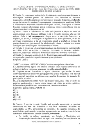 CURSO ON-LINE - CURSO REGULAR DE AFO EM EXERCÍCIOS
(ESAF, CESPE, FCC e FGV - mais de 300 questões apenas de 2009 e 2008)
                  PROFESSOR: SÉRGIO MENDES

b) Errada. As emendas ao projeto de lei do orçamento anual ou aos projetos que o
modifiquem somente podem ser aprovadas caso indiquem os recursos
necessários, admitidos apenas os provenientes de anulação de despesa, excluindo
as que incidam sobre as dotações para pessoal e seus encargos, serviço da dívida
e transferências tributárias constitucionais para Estados, Municípios e Distrito
Federal; ou sejam relacionadas com a correção de erros ou omissões ou com os
dispositivos do texto do projeto de lei
c) Errada. Desde a Constituição de 1988 está prevista a edição de uma lei
complementar sobre finanças públicas e até o presente momento ela não foi
editada. Cabe à lei complementar dispor sobre o exercício financeiro, a
vigência, os prazos, a elaboração e a organização do plano plurianual, da lei de
diretrizes orçamentárias e da lei orçamentária anual; e estabelecer normas de
gestão financeira e patrimonial da administração direta e indireta bem como
condições para a instituição e funcionamento de fundos.
d) Correta. O projeto da LOA será acompanhado de demonstrativo regionalizado
do efeito, sobre as receitas e despesas, decorrente de isenções, anistias,
remissões, subsídios e benefícios de natureza financeira, tributária e creditícia.
e) Errada. As emendas ao projeto de lei de diretrizes orçamentárias não poderão
ser aprovadas quando incompatíveis com o plano plurianual.
Resposta: Letra D

2) (FCC – Assessor - MPE/RS – 2008) Considere as seguintes afirmativas:
I. A receita corrente líquida será apurada somando-se as receitas arrecadadas no
mês em referência e nos onze anteriores, excluídas as duplicidades.
II. Empresa estatal dependente é aquela controlada que recebe do ente
controlador recursos financeiros para pagamento apenas de despesas com pessoal
ou de capital, excluídos, no último caso, aqueles decorrentes de aumento de
participação acionária.
III. A lei orçamentária conterá Anexo de Riscos Fiscais, onde serão avaliados os
passivos contingentes e outros riscos capazes de afetar as contas públicas,
informando as providências a serem tomadas, caso se concretizem.
É correto o que se afirma APENAS em
(A) I.
(B) II.
(C) III.
(D) I e II.
(E) I e III.

I) Correto. A receita corrente líquida será apurada somando-se as receitas
arrecadadas no mês em referência e nos onze anteriores, excluídas as
duplicidades. A RCL corresponde ao somatório das receitas tributárias, de
contribuições, patrimoniais, industriais, agropecuárias, de serviços, transferências
correntes e outras receitas também correntes, deduzidos:
       Na União: os valores transferidos aos Estados e Municípios por
       determinação constitucional ou legal, e as contribuições mencionadas na
                       www.pontodosconcursos.com.br
                                                                                  3
 