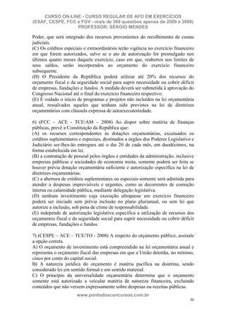 CURSO ON-LINE - CURSO REGULAR DE AFO EM EXERCÍCIOS
(ESAF, CESPE, FCC e FGV - mais de 300 questões apenas de 2009 e 2008)
                  PROFESSOR: SÉRGIO MENDES

Poder, que será integrado dos recursos provenientes do recolhimento de custas
judiciais.
(C) Os créditos especiais e extraordinários terão vigência no exercício financeiro
em que forem autorizados, salvo se o ato de autorização for promulgado nos
últimos quatro meses daquele exercício, caso em que, reabertos nos limites de
seus saldos, serão incorporados ao orçamento do exercício financeiro
subsequente.
(D) O Presidente da República poderá utilizar até 20% dos recursos do
orçamento fiscal e da seguridade social para suprir necessidade ou cobrir déficit
de empresas, fundações e fundos. A medida deverá ser submetida à aprovação do
Congresso Nacional até o final do exercício financeiro respectivo.
(E) É vedado o início de programas e projetos não incluídos na lei orçamentária
anual, ressalvados aqueles que tenham sido previstos na lei de diretrizes
orçamentárias com cláusula expressa de autoexecutoriedade.

6) (FCC – ACE - TCE/AM – 2008) Ao dispor sobre matéria de finanças
públicas, prevê a Constituição da República que:
(A) os recursos correspondentes às dotações orçamentárias, excetuados os
créditos suplementares e especiais, destinados a órgãos dos Poderes Legislativo e
Judiciário ser-lhes-ão entregues até o dia 20 de cada mês, em duodécimos, na
forma estabelecida em lei.
(B) a contratação de pessoal pelos órgãos e entidades da administração, inclusive
empresas públicas e sociedades de economia mista, somente poderá ser feita se
houver prévia dotação orçamentária suficiente e autorização específica na lei de
diretrizes orçamentárias.
(C) a abertura de créditos suplementares ou especiais somente será admitida para
atender a despesas imprevisíveis e urgentes, como as decorrentes de comoção
interna ou calamidade pública, mediante delegação legislativa.
(D) nenhum investimento cuja execução ultrapasse um exercício financeiro
poderá ser iniciado sem prévia inclusão no plano plurianual, ou sem lei que
autorize a inclusão, sob pena de crime de responsabilidade.
(E) independe de autorização legislativa específica a utilização de recursos dos
orçamentos fiscal e da seguridade social para suprir necessidade ou cobrir déficit
de empresas, fundações e fundos.

7) (CESPE – ACE – TCE/TO - 2008) A respeito do orçamento público, assinale
a opção correta.
A) O orçamento de investimento está compreendido na lei orçamentária anual e
representa o orçamento fiscal das empresas em que a União detenha, no mínimo,
cinco por cento do capital social.
B) A natureza jurídica do orçamento é matéria pacífica na doutrina, sendo
considerado lei em sentido formal e em sentido material.
C) O princípio da universalidade orçamentária determina que o orçamento
somente está autorizado a veicular matéria de natureza financeira, excluindo
conteúdos que não versem expressamente sobre despesas ou receitas públicas.
                      www.pontodosconcursos.com.br
                                                                               30
 