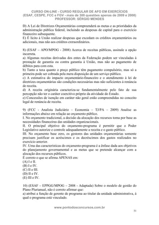 CURSO ON-LINE - CURSO REGULAR DE AFO EM EXERCÍCIOS
(ESAF, CESPE, FCC e FGV - mais de 300 questões apenas de 2009 e 2008)
                  PROFESSOR: SÉRGIO MENDES

D) A Lei de Diretrizes Orçamentárias compreenderá as metas e as prioridades da
administração pública federal, incluindo as despesas de capital para o exercício
financeiro subsequente.
E) É lícito à União realizar despesas que excedam os créditos orçamentários ou
adicionais, mas não aos créditos extraordinários.

8) (ESAF – APO/MPOG - 2008) Acerca de receitas públicas, assinale a opção
incorreta.
a) Algumas receitas derivadas dos entes da Federação podem ser vinculadas à
prestação de garantia ou contra garantia à União, mas não ao pagamento de
débitos para com esta.
b) Tanto a taxa quanto o preço público têm pagamento compulsório, mas só a
primeira pode ser cobrada pela mera disposição de um serviço público.
c) A estimativa do impacto orçamentário-financeiro e o atendimento à lei de
diretrizes orçamentárias são condições necessárias mas não suficientes à renúncia
de receita.
d) A receita originária caracteriza-se fundamentalmente pelo fato de sua
percepção não ter o caráter coercitivo próprio da atividade do Estado.
e) Concessões de isenção em caráter não geral estão compreendidas no conceito
legal de renúncia de receita.

9) (FCC - Analista Judiciário – Economia – TJ/PA – 2009) Analise as
informações abaixo em relação ao orçamento público.
I. No orçamento tradicional, a decisão da alocação dos recursos toma por base as
necessidades financeiras das unidades organizacionais.
II. O principal objetivo do orçamento-programa é permitir que o Poder
Legislativo autorize e controle adequadamente a receita e o gasto público.
III. No orçamento base zero, os gestores das unidades orçamentárias somente
precisam justificar os acréscimos e os decréscimos dos gastos realizados no
exercício anterior.
IV. Uma das características do orçamento-programa é a ênfase dada aos objetivos
do planejamento governamental e as metas que se pretende alcançar com a
alocação dos recursos públicos.
É correto o que se afirma APENAS em:
(A) I e II.
(B) I e IV.
(C) II e III.
(D) II e IV.
(E) III e IV.

10) (ESAF – EPPGG/MPOG – 2008 - Adaptada) Sobre o modelo de gestão do
Plano Plurianual, não é correto afirmar que:
a) atribui a função de gerente de programa ao titular da unidade administrativa, à
qual o programa está vinculado.

                      www.pontodosconcursos.com.br
                                                                                31
 