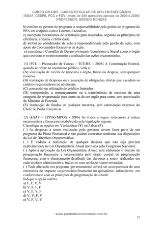 CURSO ON-LINE - CURSO REGULAR DE AFO EM EXERCÍCIOS
(ESAF, CESPE, FCC e FGV - mais de 300 questões apenas de 2009 e 2008)
                  PROFESSOR: SÉRGIO MENDES

b) confere ao gerente de programa a responsabilidade pela gestão de programa do
PPA em conjunto com o Gerente-Executivo.
c) incorpora mecanismos de orientação para resultados, segundo os princípios de
eficiência, eficácia e efetividade.
d) atribui ao coordenador da ação a responsabilidade pela gestão da ação, com
apoio do Coordenador-Executivo de Ação.
 e) considera o Conselho de Desenvolvimento Econômico e Social como o órgão
que coordena o monitoramento e avaliação das ações orçamentárias.

11) (FCC – Procurador de Contas – TCE/RR – 2008) A Constituição Federal,
quando se refere ao orçamento público, veda a:
(A) vinculação de receita de impostos a órgão, fundo ou despesa, sem qualquer
ressalva.
(B) realização de despesas ou a assunção de obrigações diretas que excedam os
créditos orçamentários ou adicionais.
(C) concessão ou utilização de créditos limitados.
(D) transposição, o remanejamento ou a transferência de recursos de uma
categoria de programação para outra ou de um órgão para outro, sem autorização
do Ministro da Fazenda.
(E) instituição de fundos de qualquer natureza, sem autorização expressa do
Chefe do Poder Executivo.

12) (ESAF – EPPGG/MPOG - 2008) As frases a seguir referem-se à ordem
orçamentária e financeira estabelecida pela legislação vigente.
Classifique as opções em Verdadeiras (V) ou Falsas (F).
( ) As despesas a serem realizadas pelo governo devem fazer parte de um
programa do Plano Plurianual e não podem contrariar nenhuma das disposições
da Lei de Diretrizes Orçamentárias;
( ) É vedada a realização de qualquer despesa que não seja prevista
explicitamente na Lei Orçamentária Anual aprovada pelo Congresso Nacional;
( ) Após a aprovação da Lei Orçamentária Anual, será elaborado o decreto de
programação financeira e orçamentária pelo órgão central de programação
financeira, com o planejamento detalhado das despesas a serem realizadas em
cada unidade administrativa, inclusive suas unidades supervisionadas;
( ) Toda alteração em programa governamental deverá ser acompanhada de uma
estimativa do impacto orçamentário-financeiro no qüinqüênio subseqüente, em
conformidade com os princípios da programação deslizante.
Indique a opção correta.
a) F, F, V, V
b) V, F, F, F
c) V, F, V, F
d) V, V, F, V
e) V, F, V, V


                     www.pontodosconcursos.com.br
                                                                             32
 
