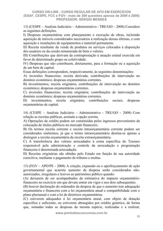 CURSO ON-LINE - CURSO REGULAR DE AFO EM EXERCÍCIOS
(ESAF, CESPE, FCC e FGV - mais de 300 questões apenas de 2009 e 2008)
                  PROFESSOR: SÉRGIO MENDES

13) (CESPE – Analista Judiciário – Administrativo - TRE/GO – 2008) Considere
as seguintes definições.
I) Despesas orçamentárias com planejamento e execução de obras, incluindo
aquisição de imóveis considerados necessários à realização dessas últimas, e com
aquisição e instalações de equipamentos e material permanente.
II) Receita resultante da venda de produtos ou serviços colocados à disposição
dos usuários ou da cessão remunerada de bens e valores.
III) Contribuições que derivam da contraprestação à atuação estatal exercida em
favor de determinado grupo ou coletividade.
IV) Despesas que não contribuem, diretamente, para a formação ou a aquisição
de um bem de capital.
Essas definições correspondem, respectivamente, às seguintes denominações:
A) inversões financeiras; receita derivada; contribuições de intervenção no
domínio econômico; despesas orçamentárias correntes.
B) investimentos; receita originária; contribuições de intervenção no domínio
econômico; despesas orçamentárias correntes.
C) inversões financeiras; receita originária; contribuições de intervenção no
domínio econômico; despesas orçamentárias correntes.
D) investimentos; receita originária; contribuições sociais; despesas
orçamentárias de capital.

14) (CESPE – Analista Judiciário – Administrativo - TRE/GO – 2008) Com
relação as receitas públicas, assinale a opção correta.
A) Operações de crédito podem ser constituídas pelos ingressos provenientes da
colocação de títulos públicos no mercado financeiro.
B) Os termos receita corrente e receita intraorçamentária corrente podem ser
considerados sinônimos, já que o termo intraorçamentário destina-se apenas a
distinguir a receita orçamentária da receita extraorçamentária.
C) A transferência dos valores arrecadados à conta específica do Tesouro
responsável pela administração e controle da arrecadação e programação
financeira é denominada arrecadação.
D) Receitas originárias são obtidas pelo Estado em função de sua autoridade
coercitiva, mediante o pagamento de tributos e multas.

15) (FGV – APO/PE - 2008) A criação, expansão ou o aperfeiçoamento de ação
governamental que acarrete aumento da despesa serão considerados não-
autorizados, irregulares e lesivos ao patrimônio público quando:
(A) deixarem de ser acompanhados da estimativa do impacto orçamentário-
financeiro no exercício em que devam entrar em vigor e nos dois subsequentes.
(B) houver declaração do ordenador da despesa de que o aumento tem adequação
orçamentária e financeira com a lei orçamentária anual e compatibilidade com o
plano plurianual e com a lei de diretrizes orçamentárias.
(C) estiverem adequados à lei orçamentária anual, com objeto de dotação
específica e suficiente, ou estiverem abrangidos por crédito genérico, de forma
que, somadas todas as despesas da mesma espécie, realizadas e a realizar,
                      www.pontodosconcursos.com.br
                                                                              33
 