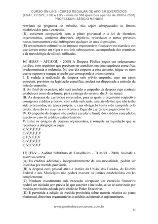 CURSO ON-LINE - CURSO REGULAR DE AFO EM EXERCÍCIOS
(ESAF, CESPE, FCC e FGV - mais de 300 questões apenas de 2009 e 2008)
                  PROFESSOR: SÉRGIO MENDES

previstas no programa de trabalho, não sejam ultrapassados os limites
estabelecidos para o exercício.
(D) estiverem compatíveis com o plano plurianual e a lei de diretrizes
orçamentárias, conforme diretrizes, objetivos, prioridades e metas previstos
nesses instrumentos e não infringirem qualquer de suas disposições.
(E) apresentarem estimativa do impacto orçamentário-financeiro no exercício em
que devam entrar em vigor e nos dois subsequentes, acompanhada das premissas
e da metodologia de cálculo utilizadas.

16) (ESAF – AFC/CGU - 2008) A Despesa Pública segue um ordenamento
jurídico, com requisitos que precisam ser atendidos em uma sequência específica,
predeterminada e ordenada. No que diz respeito a esse assunto, julgue os itens
que se seguem e marque a opção que corresponde à ordem correta.
I. É vedada a realização da despesa sem prévio empenho, mas em casos
especiais, previstos na legislação específica, poderá ser dispensada a emissão da
nota de empenho.
II. Ao final do exercício, não será anulado o empenho da despesa cujo contrato
estabelecer como data-limite, para a entrega do serviço, dia 31 de março.
III. As despesas de exercícios encerrados, para as quais o orçamento respectivo
consignava créditos próprios, com saldo suficiente para atendê-las, que não tenha
sido processadas, na época própria, e cuja obrigação tenha sido cumprida pelo
credor, deverão ser inscritas em Restos a Pagar do exercício e pagas como tal.
IV. O empenho da despesa não poderá exceder o limite dos créditos concedidos,
exceto no caso de créditos extraordinários.
V. Entre os estágios da despesa orçamentária, é somente na liquidação que se
reconhece a obrigação a pagar.
a) V,V,F,V,F
b) V,V,F,F,V
c) F,V,F,F,V
d) V,F,V,F,F
e) V,F,V,V,F

17) (FGV – Auditor Substituto de Conselheiro – TCM/RJ - 2008) Assinale a
assertiva correta.
(A) Os créditos adicionais, independentemente da sua modalidade, podem ser
inseridos por medida provisória.
(B) A despesa com pessoal ativo e inativo da União, dos Estados, do Distrito
Federal e dos Municípios não poderá exceder os limites estabelecidos em lei
complementar.
(C) Nenhum investimento cuja execução ultrapasse um exercício financeiro
poderá ser iniciado sem prévia lei que autorize a inclusão, salvo se autorizado por
medida provisória editada pelo chefe do Poder Executivo.
(D) É permitida a edição de medida provisória sobre matéria relativa ao plano
plurianual, diretrizes orçamentárias e créditos adicionais e suplementares.

                      www.pontodosconcursos.com.br
                                                                                34
 