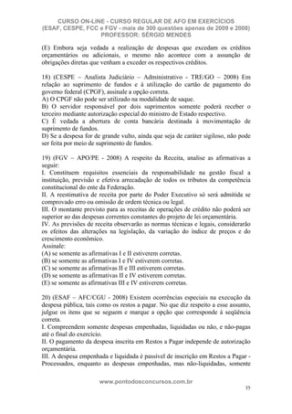 CURSO ON-LINE - CURSO REGULAR DE AFO EM EXERCÍCIOS
(ESAF, CESPE, FCC e FGV - mais de 300 questões apenas de 2009 e 2008)
                  PROFESSOR: SÉRGIO MENDES

(E) Embora seja vedada a realização de despesas que excedam os créditos
orçamentários ou adicionais, o mesmo não acontece com a assunção de
obrigações diretas que venham a exceder os respectivos créditos.

18) (CESPE – Analista Judiciário – Administrativo - TRE/GO – 2008) Em
relação ao suprimento de fundos e à utilização do cartão de pagamento do
governo federal (CPGF), assinale a opção correta.
A) O CPGF não pode ser utilizado na modalidade de saque.
B) O servidor responsável por dois suprimentos somente poderá receber o
terceiro mediante autorização especial do ministro de Estado respectivo.
C) É vedada a abertura de conta bancária destinada à movimentação de
suprimento de fundos.
D) Se a despesa for de grande vulto, ainda que seja de caráter sigiloso, não pode
ser feita por meio de suprimento de fundos.

19) (FGV – APO/PE - 2008) A respeito da Receita, analise as afirmativas a
seguir:
I. Constituem requisitos essenciais da responsabilidade na gestão fiscal a
instituição, previsão e efetiva arrecadação de todos os tributos da competência
constitucional do ente da Federação.
II. A reestimativa de receita por parte do Poder Executivo só será admitida se
comprovado erro ou omissão de ordem técnica ou legal.
III. O montante previsto para as receitas de operações de crédito não poderá ser
superior ao das despesas correntes constantes do projeto de lei orçamentária.
IV. As previsões de receita observarão as normas técnicas e legais, considerarão
os efeitos das alterações na legislação, da variação do índice de preços e do
crescimento econômico.
Assinale:
(A) se somente as afirmativas I e II estiverem corretas.
(B) se somente as afirmativas I e IV estiverem corretas.
(C) se somente as afirmativas II e III estiverem corretas.
(D) se somente as afirmativas II e IV estiverem corretas.
(E) se somente as afirmativas III e IV estiverem corretas.

20) (ESAF – AFC/CGU - 2008) Existem ocorrências especiais na execução da
despesa pública, tais como os restos a pagar. No que diz respeito a esse assunto,
julgue os itens que se seguem e marque a opção que corresponde à seqüência
correta.
I. Compreendem somente despesas empenhadas, liquidadas ou não, e não-pagas
até o final do exercício.
II. O pagamento da despesa inscrita em Restos a Pagar independe de autorização
orçamentária.
III. A despesa empenhada e liquidada é passível de inscrição em Restos a Pagar -
Processados, enquanto as despesas empenhadas, mas não-liquidadas, somente

                      www.pontodosconcursos.com.br
                                                                               35
 