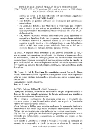 CURSO ON-LINE - CURSO REGULAR DE AFO EM EXERCÍCIOS
(ESAF, CESPE, FCC e FGV - mais de 300 questões apenas de 2009 e 2008)
                  PROFESSOR: SÉRGIO MENDES

      alínea a do inciso I e no inciso II do art. 195 (relacionadas à seguridade
      social) e no art. 239 da CF (PIS, PASEP);
      Nos Estados: as parcelas entregues aos Municípios por determinação
      constitucional;
      Na União, nos Estados e nos Municípios: a contribuição dos servidores
      para o custeio do seu sistema de previdência e assistência social e as
      receitas provenientes da compensação financeira citada no § 9o do art. 201
      da Constituição.
      DF, Amapá e Roraima: recursos transferidos pela União decorrentes da
      competência da própria União para organizar e manter o Poder Judiciário,
      o Ministério Público e a Defensoria Pública do DF e dos Territórios; e
      organizar e manter a polícia civil, a polícia militar e o corpo de bombeiros
      militar do DF, bem como prestar assistência financeira ao DF para a
      execução de serviços públicos, por meio de fundo próprio.

II) Errado. A empresa estatal dependente é uma empresa controlada, ou seja, é
uma sociedade cuja maioria do capital social com direito a voto pertença, direta
ou indiretamente, a ente da Federação; porém, que receba do ente controlador
recursos financeiros para pagamento de despesas com pessoal ou de custeio em
geral ou de capital. No caso das despesas de capital, caso receba apenas recursos
provenientes de aumento de participação acionária, não será considerada estatal
dependente.

III) Errado. A Lei de Diretrizes Orçamentárias conterá Anexo de Riscos
Fiscais, onde serão avaliados os passivos contingentes e outros riscos capazes de
afetar as contas públicas, informando as providências a serem tomadas, caso se
concretizem.
Logo, apenas o item I está correto.
Resposta: Letra A

3) (FCC – Defensor Público/SP – 2009) Orçamento.
(A) O plano plurianual, de iniciativa do executivo, designa um plano relativo às
despesas de capital naqueles programas de duração continuada que excedam o
orçamento anual em que foram iniciadas.
(B) O princípio constitucional da anualidade exige que o orçamento seja
executado em um período financeiro determinado, que segundo a Constituição
Federal deve coincidir com o ano civil.
(C) A Defensoria Pública goza constitucionalmente de autonomia funcional e
administrativa, mas no que tange ao seu orçamento, diferentemente do Ministério
Público e da Magistratura, não poderá elaborar sua proposta orçamentária.
(D) Em face do princípio constitucional da programação orçamentária não é
permitido aos parlamentares a apresentação de emendas aos projetos de leis
orçamentárias.
(E) Segundo a Constituição Federal é possível a concessão de vantagem ou
aumento de remuneração, a criação de cargos ou alteração de estrutura de
                      www.pontodosconcursos.com.br
                                                                                4
 