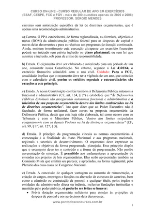 CURSO ON-LINE - CURSO REGULAR DE AFO EM EXERCÍCIOS
(ESAF, CESPE, FCC e FGV - mais de 300 questões apenas de 2009 e 2008)
                  PROFESSOR: SÉRGIO MENDES

carreiras sem autorização especifica da lei de diretrizes orçamentárias, que é
apenas uma recomendação administrativa.

a) Correta. O PPA estabelecerá, de forma regionalizada, as diretrizes, objetivos e
metas (DOM) da administração pública federal para as despesas de capital e
outras delas decorrentes e para as relativas aos programas de duração continuada.
Ainda, nenhum investimento cuja execução ultrapasse um exercício financeiro
poderá ser iniciado sem prévia inclusão no plano plurianual, ou sem lei que
autorize a inclusão, sob pena de crime de responsabilidade.

b) Errada. O orçamento deve ser elaborado e autorizado para um período de um
ano, consoante nossa Constituição. No entanto, segundo a Lei 4320/64, o
exercício financeiro coincidirá com o ano civil. Cuidado: Para a FCC,
anualidade implica que o orçamento deve ter a vigência de um ano, que coincide
com o calendário civil, porém os créditos especiais e extraordinários são
exceções a este princípio.

c) Errada. A nossa Constituição confere também à Defensoria Pública autonomia
funcional e administrativa (CF, art. 134, § 2º) e estabelece que “Às Defensorias
Públicas Estaduais são asseguradas autonomia funcional e administrativa e a
iniciativa de sua proposta orçamentária dentro dos limites estabelecidos na lei
de diretrizes orçamentárias''. Isto quer dizer que ao Poder Executivo não é
facultado, de forma unilateral, fazer cortes na proposta orçamentária da
Defensoria Pública, desde que esta haja sido elaborada, tal como ocorre com os
Tribunais e com o Ministério Público, ''dentro dos limites estipulados
conjuntamente com os demais Poderes na lei de diretrizes orçamentárias'' (CF,
art. 99, § 1º; art. 127, § 3).

d) Errada. O princípio da programação vincula as normas orçamentárias à
consecução e à finalidade do Plano Plurianual e aos programas nacionais,
regionais e setoriais de desenvolvimento. O orçamento deve expressar as
realizações e objetivos da forma programada, planejada. Esse princípio dispõe
que o orçamento deve ter o conteúdo e a forma de programação. Não proíbe
apresentação de emendas. É permitido aos parlamentares a apresentação de
emendas aos projetos de leis orçamentárias. Elas serão apresentadas também na
Comissão Mista que emitirá seu parecer, e apreciadas, na forma regimental, pelo
Plenário das duas casas do Congresso Nacional.

e) Errada. A concessão de qualquer vantagem ou aumento de remuneração, a
criação de cargos, empregos e funções ou alteração de estrutura de carreiras, bem
como a admissão ou contratação de pessoal, a qualquer título, pelos órgãos e
entidades da administração direta ou indireta, inclusive fundações instituídas e
mantidas pelo poder público, só poderão ser feitas se houver:
       Prévia dotação orçamentária suficiente para atender às projeções de
       despesa de pessoal e aos acréscimos dela decorrentes;
                      www.pontodosconcursos.com.br
                                                                                5
 