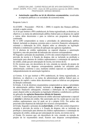 CURSO ON-LINE - CURSO REGULAR DE AFO EM EXERCÍCIOS
(ESAF, CESPE, FCC e FGV - mais de 300 questões apenas de 2009 e 2008)
                  PROFESSOR: SÉRGIO MENDES

       Autorização específica na lei de diretrizes orçamentárias, ressalvadas
       as empresas públicas e as sociedades de economia mista.

Resposta: Letra A

4) (CESPE – Procurador – PGE/AL – 2008) A respeito das finanças públicas,
assinale a opção correta.
A) A lei que instituir o PPA estabelecerá, de forma regionalizada, as diretrizes, os
objetivos e as metas da administração pública federal para as despesas de capital
e outras delas decorrentes e para as relativas aos programas de duração
continuada.
B) A LDO compreenderá as metas e prioridades da administração pública
federal, incluindo as despesas correntes para o exercício financeiro subsequente,
orientará a elaboração da LOA, disporá sobre as alterações na legislação
tributária e estabelecerá a política de aplicação das agências reguladoras.
C) A abertura de crédito suplementar ou especial dispensa a autorização
legislativa, mas não prescinde da indicação dos recursos correspondentes.
D) Segundo o princípio da anualidade, a LOA não conterá dispositivo estranho à
previsão da receita e à fixação da despesa, não se incluindo na proibição a
autorização para abertura de créditos suplementares e contratação de operações
de crédito, ainda que por antecipação de receita, nos termos da lei.
E) Os recursos que, em decorrência de veto, emenda ou rejeição do projeto de
LOA, ficarem sem despesas correspondentes poderão ser utilizados pela
administração, conforme o caso, mediante créditos especiais ou suplementares,
independentemente de autorização legislativa.

a) Correta. A lei que instituir o PPA estabelecerá, de forma regionalizada, as
diretrizes, os objetivos e as metas da administração pública federal para as
despesas de capital e outras delas decorrentes e para as relativas aos programas
de duração continuada.
b) Errada. A lei de diretrizes orçamentárias compreenderá as metas e prioridades
da administração pública federal, incluindo as despesas de capital para o
exercício financeiro subsequente, orientará a elaboração da lei orçamentária
anual, disporá sobre as alterações na legislação tributária e estabelecerá a política
de aplicação das agências financeiras oficiais de fomento.
c) Errada. A autorização para abertura de crédito adicional suplementar e especial
é anterior à abertura do crédito. São autorizados por lei, sendo que no caso dos
créditos suplementares essa lei pode ser já a própria LOA. Em ambos não
prescinde (não dispensa) da indicação dos recursos correspondentes.
d) Errada. Segundo o princípio da exclusividade, a LOA não conterá dispositivo
estranho à previsão da receita e à fixação da despesa, não se incluindo na
proibição a autorização para abertura de créditos suplementares e contratação de
operações de crédito, ainda que por antecipação de receita, nos termos da lei.
e) Errada. Os recursos que, em decorrência de veto, emenda ou rejeição do
projeto de lei orçamentária anual, ficarem sem despesas correspondentes,
                       www.pontodosconcursos.com.br
                                                                                   6
 