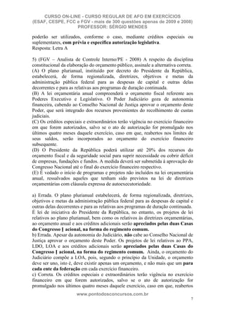 CURSO ON-LINE - CURSO REGULAR DE AFO EM EXERCÍCIOS
(ESAF, CESPE, FCC e FGV - mais de 300 questões apenas de 2009 e 2008)
                  PROFESSOR: SÉRGIO MENDES

poderão ser utilizados, conforme o caso, mediante créditos especiais ou
suplementares, com prévia e específica autorização legislativa.
Resposta: Letra A

5) (FGV – Analista de Controle Interno/PE - 2008) A respeito da disciplina
constitucional da elaboração do orçamento público, assinale a alternativa correta.
(A) O plano plurianual, instituído por decreto do Presidente da República,
estabelecerá, de forma regionalizada, diretrizes, objetivos e metas da
administração pública federal para as despesas de capital e outras delas
decorrentes e para as relativas aos programas de duração continuada.
(B) A lei orçamentária anual compreenderá o orçamento fiscal referente aos
Poderes Executivo e Legislativo. O Poder Judiciário goza de autonomia
financeira, cabendo ao Conselho Nacional de Justiça aprovar o orçamento deste
Poder, que será integrado dos recursos provenientes do recolhimento de custas
judiciais.
(C) Os créditos especiais e extraordinários terão vigência no exercício financeiro
em que forem autorizados, salvo se o ato de autorização for promulgado nos
últimos quatro meses daquele exercício, caso em que, reabertos nos limites de
seus saldos, serão incorporados ao orçamento do exercício financeiro
subsequente.
(D) O Presidente da República poderá utilizar até 20% dos recursos do
orçamento fiscal e da seguridade social para suprir necessidade ou cobrir déficit
de empresas, fundações e fundos. A medida deverá ser submetida à aprovação do
Congresso Nacional até o final do exercício financeiro respectivo.
(E) É vedado o início de programas e projetos não incluídos na lei orçamentária
anual, ressalvados aqueles que tenham sido previstos na lei de diretrizes
orçamentárias com cláusula expressa de autoexecutoriedade.

a) Errada. O plano plurianual estabelecerá, de forma regionalizada, diretrizes,
objetivos e metas da administração pública federal para as despesas de capital e
outras delas decorrentes e para as relativas aos programas de duração continuada.
É lei de iniciativa do Presidente da República, no entanto, os projetos de lei
relativos ao plano plurianual, bem como os relativos às diretrizes orçamentárias,
ao orçamento anual e aos créditos adicionais serão apreciados pelas duas Casas
do Congresso N acional, na forma do regimento comum.
b) Errada. Apesar da autonomia do Judiciário, não cabe ao Conselho Nacional de
Justiça aprovar o orçamento deste Poder. Os projetos de lei relativos ao PPA,
LDO, LOA e aos créditos adicionais serão apreciados pelas duas Casas do
Congresso N acional, na forma do regimento comum. Ainda, o orçamento do
Judiciário compõe a LOA, pois, segundo o princípio da Unidade, o orçamento
deve ser uno, isto é, deve existir apenas um orçamento, e não mais que um para
cada ente da federação em cada exercício financeiro.
c) Correta. Os créditos especiais e extraordinários terão vigência no exercício
financeiro em que forem autorizados, salvo se o ato de autorização for
promulgado nos últimos quatro meses daquele exercício, caso em que, reabertos
                      www.pontodosconcursos.com.br
                                                                                7
 