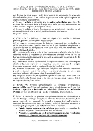CURSO ON-LINE - CURSO REGULAR DE AFO EM EXERCÍCIOS
(ESAF, CESPE, FCC e FGV - mais de 300 questões apenas de 2009 e 2008)
                  PROFESSOR: SÉRGIO MENDES

nos limites de seus saldos, serão incorporados ao orçamento do exercício
financeiro subsequente. Já os créditos suplementares terão vigência apenas no
exercício em que forem abertos.
d) Errada. É vedada a utilização, sem autorização legislativa específica, de
recursos dos orçamentos fiscal e da seguridade social para suprir necessidade ou
cobrir déficit de empresas, fundações e fundos.
e) Errada. É vedado o início de programas ou projetos não incluídos na lei
orçamentária anual. Não existe tal previsão de autoexecutoriedade.
Resposta: Letra C

6) (FCC – ACE - TCE/AM – 2008) Ao dispor sobre matéria de finanças
públicas, prevê a Constituição da República que:
(A) os recursos correspondentes às dotações orçamentárias, excetuados os
créditos suplementares e especiais, destinados a órgãos dos Poderes Legislativo e
Judiciário ser-lhes-ão entregues até o dia 20 de cada mês, em duodécimos, na
forma estabelecida em lei.
(B) a contratação de pessoal pelos órgãos e entidades da administração, inclusive
empresas públicas e sociedades de economia mista, somente poderá ser feita se
houver prévia dotação orçamentária suficiente e autorização específica na lei de
diretrizes orçamentárias.
(C) a abertura de créditos suplementares ou especiais somente será admitida para
atender a despesas imprevisíveis e urgentes, como as decorrentes de comoção
interna ou calamidade pública, mediante delegação legislativa.
(D) nenhum investimento cuja execução ultrapasse um exercício financeiro
poderá ser iniciado sem prévia inclusão no plano plurianual, ou sem lei que
autorize a inclusão, sob pena de crime de responsabilidade.
(E) independe de autorização legislativa específica a utilização de recursos dos
orçamentos fiscal e da seguridade social para suprir necessidade ou cobrir déficit
de empresas, fundações e fundos.

a) Errada. Os recursos correspondentes às dotações orçamentárias,
compreendidos os créditos suplementares e especiais, destinados aos órgãos dos
Poderes Legislativo e Judiciário, do Ministério Público e da Defensoria
Pública, ser-lhes-ão entregues até o dia 20 de cada mês, em duodécimos.

b) Errada. A concessão de qualquer vantagem ou aumento de remuneração, a
criação de cargos, empregos e funções ou alteração de estrutura de carreiras, bem
como a admissão ou contratação de pessoal, a qualquer título, pelos órgãos e
entidades da administração direta ou indireta, inclusive fundações instituídas e
mantidas pelo poder público, só poderão ser feitas se houver:
       Prévia dotação orçamentária suficiente para atender às projeções de
       despesa de pessoal e aos acréscimos dela decorrentes;
       Autorização específica na lei de diretrizes orçamentárias, ressalvadas
       as empresas públicas e as sociedades de economia mista.

                      www.pontodosconcursos.com.br
                                                                                8
 