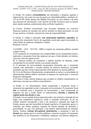 CURSO ON-LINE - CURSO REGULAR DE AFO EM EXERCÍCIOS
(ESAF, CESPE, FCC e FGV - mais de 300 questões apenas de 2009 e 2008)
                  PROFESSOR: SÉRGIO MENDES

c) Errada. Os créditos extraordinários são destinados a despesas urgentes e
imprevisíveis, tais como em caso de guerra ou calamidade pública, conforme art.
167 da CF/88. Serão abertos por Medida Provisória, no caso federal e de entes
que possuem tal instrumento; e por decreto do Poder Executivo para os demais
entes, dando imediato conhecimento deles ao Poder Legislativo.

d) Correta. Nenhum investimento cuja execução ultrapasse um exercício
financeiro poderá ser iniciado sem prévia inclusão no plano plurianual, ou sem
lei que autorize a inclusão, sob pena de crime de responsabilidade.

e) Errada. É vedada a utilização, sem autorização legislativa específica, de
recursos dos orçamentos fiscal e da seguridade social para suprir necessidade ou
cobrir déficit de empresas, fundações e fundos.
Resposta: Letra D

7) (CESPE – ACE – TCE/TO - 2008) A respeito do orçamento público, assinale
a opção correta.
A) O orçamento de investimento está compreendido na lei orçamentária anual e
representa o orçamento fiscal das empresas em que a União detenha, no mínimo,
cinco por cento do capital social.
B) A natureza jurídica do orçamento é matéria pacífica na doutrina, sendo
considerado lei em sentido formal e em sentido material.
C) O princípio da universalidade orçamentária determina que o orçamento
somente está autorizado a veicular matéria de natureza financeira, excluindo
conteúdos que não versem expressamente sobre despesas ou receitas públicas.
D) A Lei de Diretrizes Orçamentárias compreenderá as metas e as prioridades da
administração pública federal, incluindo as despesas de capital para o exercício
financeiro subsequente.
E) É lícito à União realizar despesas que excedam os créditos orçamentários ou
adicionais, mas não aos créditos extraordinários.

a) Errada. A Lei Orçamentária Anual compreende o orçamento fiscal, o
orçamento da seguridade social e orçamento de investimento. O orçamento fiscal
não se confunde com o orçamento de investimento, o qual compreende as
empresas em que a União, direta ou indiretamente, detenha a maioria do
capital social com direito a voto.
b) Errada. Lei em sentido formal representa todo o ato normativo emanado de um
órgão com competência legislativa, sendo o conteúdo irrelevante. Já lei em
sentido material corresponde a todo o ato normativo, emanado por órgão do
Estado, mesmo que não incumbido da função legislativa. O importante agora é o
conteúdo, que define qualquer conjunto de normas dotadas de abstração e
generalidade, ou seja, com aplicação a um número indeterminado de situações
futuras. Embora existam divergências doutrinárias, o orçamento é uma lei
formal, pois apenas prevê as receitas públicas e autoriza os gastos. O orçamento
não modifica as leis financeiras e tributárias, tampouco cria direitos subjetivos.
                      www.pontodosconcursos.com.br
                                                                                9
 
