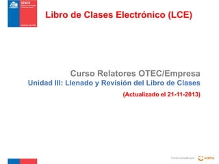 Libro de Clases Electrónico (LCE)

Curso Relatores OTEC/Empresa
Unidad III: Llenado y Revisión del Libro de Clases
(Actualizado el 21-11-2013)

Curso creado por :

 