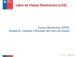 Curso Relatores OTEC
Unidad III : Llenado y Revisión del Libro de Clases
Curso creado por :
Libro de Clases Electrónico (LCE)
 