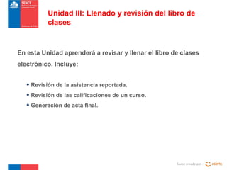 En esta Unidad aprenderá a revisar y llenar el libro de clases
electrónico. Incluye:
Curso creado por :
Unidad III: Llenado y revisión del libro de
clases
• Revisión de la asistencia reportada.
• Revisión de las calificaciones de un curso.
• Generación de acta final.
 