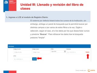 Curso creado por :
Unidad III: Llenado y revisión del libro de
clases
1.- Ingrese a LCE al modulo de Registro Diario:
El sistema por defecto listará todos los cursos de la Institución, sin
embargo, entrega un panel de búsqueda que le permitirá buscar por
distintos campos o por varios de estos filtros a la vez. Digite o
selección, según el caso, el o los datos por los que desea listar cursos
y presione “Buscar”. Para refrescar los datos tras la búsqueda
presione “limpiar”
 