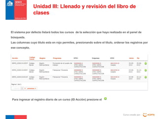 Curso creado por :
Unidad III: Llenado y revisión del libro de
clases
El sistema por defecto listará todos los cursos de la selección que haya realizado en el panel de
búsqueda.
Las columnas cuyo titulo esta en rojo permites, presionando sobre el titulo, ordenar los registros por
ese concepto.
Para ingresar al registro diario de un curso (ID Acción) presione el
 