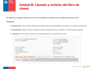 Curso creado por :
Unidad III: Llenado y revisión del libro de
clases
Al ingresar al registro diario de un curso visualizará una ficha con los datos del curso y tres
lengüetas:
• Asistencias: Para revisar asistencia tomada y llenar las actividades asociadas a la clase (contenidos).
• Fiscalización: Para revisar el registro de las fiscalizaciones que SENCE u OTIC hayan realizado.
• Alumnos: Para revisar y llenar las calificaciones de los alumnos del curso.
 