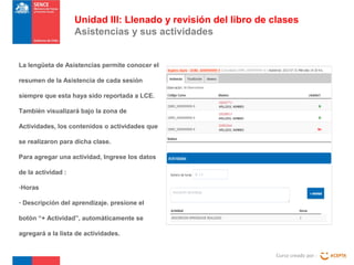 Curso creado por :
Unidad III: Llenado y revisión del libro de clases
Asistencias y sus actividades
La lengüeta de Asistencias permite conocer el
resumen de la Asistencia de cada sesión
siempre que esta haya sido reportada a LCE.
También visualizará bajo la zona de
Actividades, los contenidos o actividades que
se realizaron para dicha clase.
Para agregar una actividad, Ingrese los datos
de la actividad :
-Horas
- Descripción del aprendizaje. presione el
botón “+ Actividad”, automáticamente se
agregará a la lista de actividades.
 