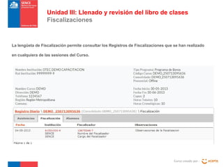 Curso creado por :
Unidad III: Llenado y revisión del libro de clases
Fiscalizaciones
La lengüeta de Fiscalización permite consultar los Registros de Fiscalizaciones que se han realizado
en cualquiera de las sesiones del Curso.
 