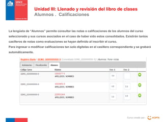 Curso creado por :
Unidad III: Llenado y revisión del libro de clases
Alumnos . Calificaciones
La lengüeta de “Alumnos” permite consultar las notas o calificaciones de los alumnos del curso
seleccionado y sus cursos asociados en el caso de haber sido estos consolidados. Existirán tantos
casilleros de notas como evaluaciones se hayan definido al inscribir el curso.
Para ingresar o modificar calificaciones tan solo digítelas en el casillero correspondiente y se grabará
automáticamente.
 