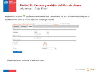 Curso creado por :
Unidad III: Llenado y revisión del libro de clases
Alumnos . Acta Final
Al presionar el icono podrá revisar el acta final de cada alumno, un acta pre-calculada lista para su
modificación o cierre o con los datos de un acta ya cerrada.
Llene los datos y presione “Crear Acta Final”.
 
