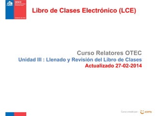Curso Relatores OTEC
Unidad III : Llenado y Revisión del Libro de Clases
Actualizado 27-02-2014
Curso creado por :
Libro de Clases Electrónico (LCE)
 