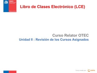 Curso Relator OTEC
Unidad II : Revisión de los Cursos Asignados
Curso creado por :
Libro de Clases Electrónico (LCE)
 